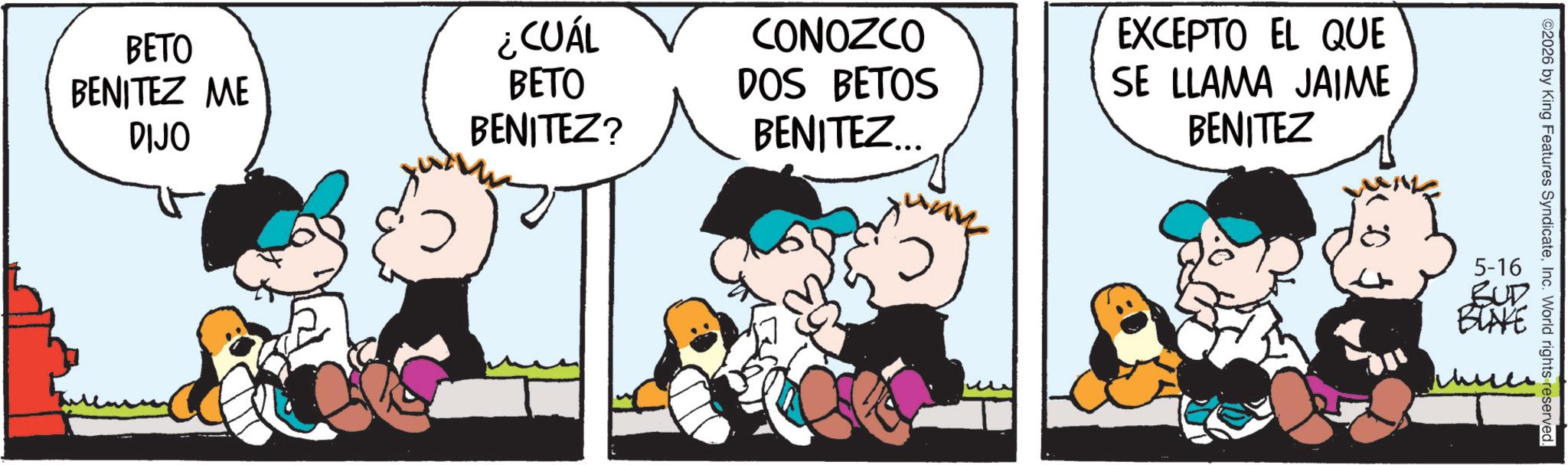 Comic book OCR: BETO BENITEZ ME DIJO ¿CUÁL CONOZCO BETO BENITEZ? DOS BETOS BENITEZ... EXCEPTO EL QUE SE LLAMA JAIME BENITEZ ©2026 by King Features SyndicateInc. World rights reserved. 5-16 BUD BLAKE BETO BENITEZ ME DIJO ¿ CUÁL CONOZCO BETO BENITEZ ? DOS BETOS BENITEZ ... EXCEPTO EL QUE SE LLAMA JAIME BENITEZ © 2026 by King Features SyndicateInc. World rights reserved . 5-16 BUD BLAKE