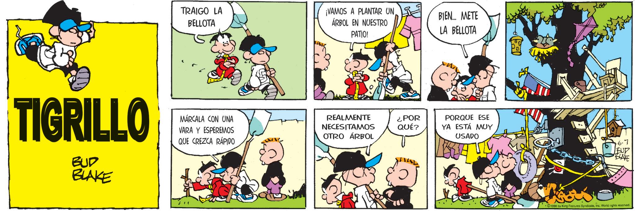 Animated cartoon OCR: TRAIGO LA BELLOTA ¡VAMOS A PLANTAR UN ÁRBOL EN NUESTRO BIEN... METE PATIO! LA BELLOTA TIGRILLO BUD BLAKE MARCALA CON UNA VARA Y ESPEREMOS QUE CREZCA RÁPIDO REALMENTE NECESITAMOS ¿POR QUÉ? OTRO ÁRBOL PORQUE ESE YA ESTÁ MUY USADO .6.7 BUD BLAYE 1998 by King Features SyndicateInc. World rights reserved. TRAIGO LA BELLOTA ¡ VAMOS A PLANTAR UN ÁRBOL EN NUESTRO BIEN ... METE PATIO ! LA BELLOTA TIGRILLO BUD BLAKE MARCALA CON UNA VARA Y ESPEREMOS QUE CREZCA RÁPIDO REALMENTE NECESITAMOS ¿ POR QUÉ ? OTRO ÁRBOL PORQUE ESE YA ESTÁ MUY USADO .6.7 BUD BLAYE 1998 by King Features SyndicateInc. World rights reserved .