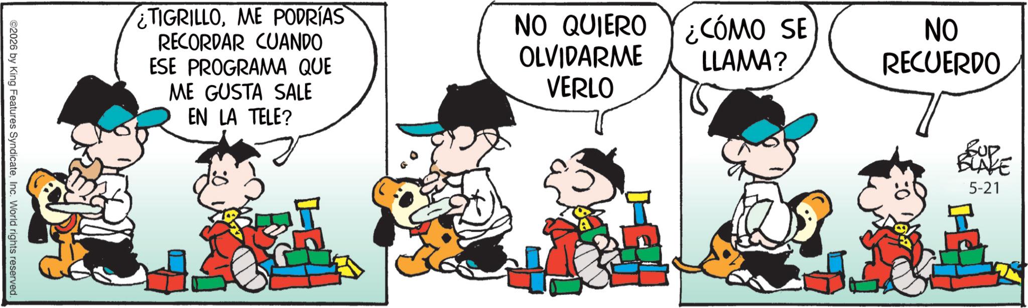 Animated cartoon OCR: ©2026 by King Features SyndicateInc. World rights reserved. ¿TIGRILLOME PODRÍAS RECORDAR CUANDO ESE PROGRAMA QUE ME GUSTA SALE EN LA TELE? NO QUIERO OLVIDARME VERLO ¿CÓMO SE LLAMA? NO RECUERDO Sup BLAKE 5-21 © 2026 by King Features SyndicateInc. World rights reserved . ¿ TIGRILLOME PODRÍAS RECORDAR CUANDO ESE PROGRAMA QUE ME GUSTA SALE EN LA TELE ? NO QUIERO OLVIDARME VERLO ¿ CÓMO SE LLAMA ? NO RECUERDO Sup BLAKE 5-21