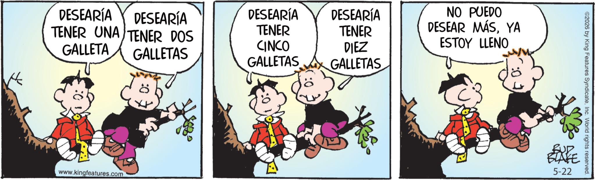 Animated cartoon OCR: DESEARÍA DESEARÍA DESEARÍA DESEARÍA NO PUEDO TENER UNA TENER DOS TENER TENER DESEAR MÁSYA GALLETA CINCO DIEZ ESTOY LLENO GALLETAS GALLETAS GALLETAS www.kingfeatures.com ©2026 by King Features SyndicateInc. World rights reserved. BLAFE 5-22 DESEARÍA DESEARÍA DESEARÍA DESEARÍA NO PUEDO TENER UNA TENER DOS TENER TENER DESEAR MÁSYA GALLETA CINCO DIEZ ESTOY LLENO GALLETAS GALLETAS GALLETAS www.kingfeatures.com © 2026 by King Features SyndicateInc. World rights reserved . BLAFE 5-22