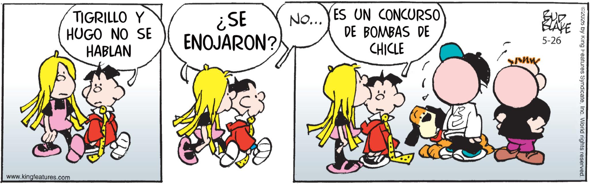 Fiction OCR: TIGRILLO Y HUGO NO SE HABLAN ¿SE ENOJARON? No... YES UN CONCURSO DE BOMBAS DE CHICLE www.kingfeatures.com ???? BLAYE 5-26 ©2026 by King Features SyndicateInc. World rights reserved. TIGRILLO Y HUGO NO SE HABLAN ¿ SE ENOJARON ? No ... YES UN CONCURSO DE BOMBAS DE CHICLE www.kingfeatures.com ???? BLAYE 5-26 © 2026 by King Features SyndicateInc. World rights reserved .