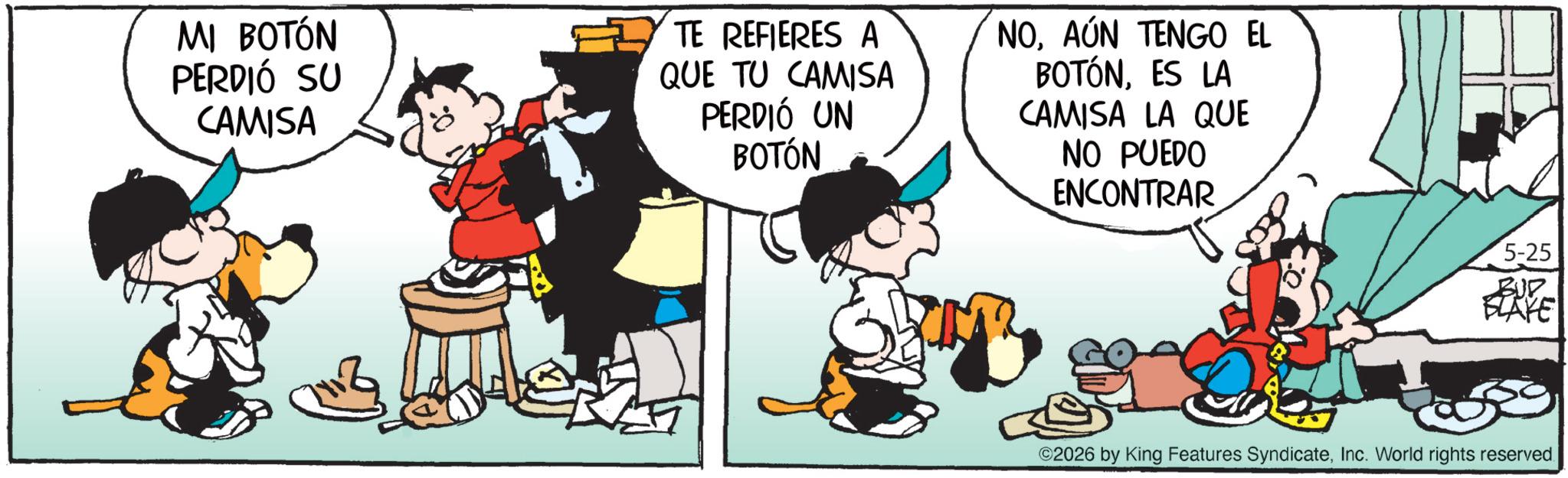 Animation OCR: MI BOTÓN PERDIÓ SU CAMISA TE REFIERES A QUE TU CAMISA PERDIÓ UN BOTÓN NOAÚN TENGO EL BOTÓNES LA CAMISA LA QUE NO PUEDO ENCONTRAR 5-25 SLAYE ©2026 by King Features SyndicateInc. World rights reserved. MI BOTÓN PERDIÓ SU CAMISA TE REFIERES A QUE TU CAMISA PERDIÓ UN BOTÓN NOAÚN TENGO EL BOTÓNES LA CAMISA LA QUE NO PUEDO ENCONTRAR 5-25 SLAYE © 2026 by King Features SyndicateInc. World rights reserved .