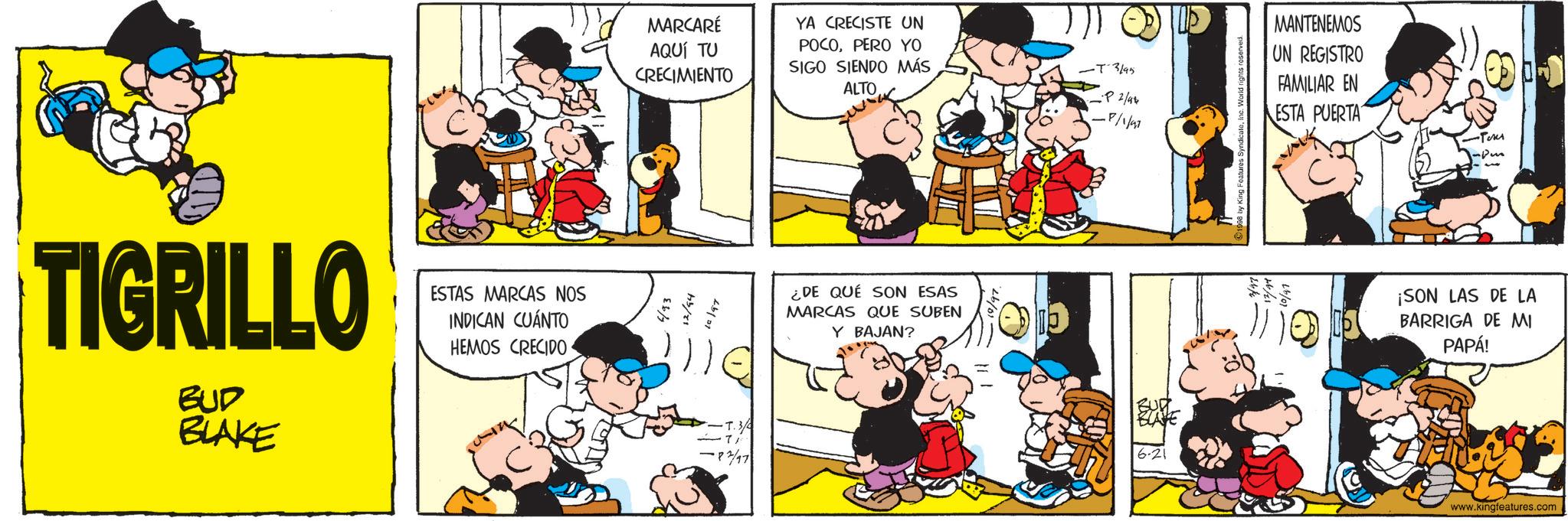 Animated cartoon OCR: TIGRILLO BUD BLAKE ESTAS MARCAS NOS INDICAN CUÁNTO HEMOS CRECIDO MARCARÉ YA CRECISTE UN AQUÍ TU CRECIMIENTO POCOPERO YO SIGO SIENDO MÁS ALTO -T-3/95 MANTENEMOS UN REGISTRO FAMILIAR EN -P 2/98 -P/1/97 ESTA PUERTA 6/93 12/94 10/97 -T.3 183/97 ¿DE QUÉ SON ESAS MARCAS QUE SUBEN Y BAJAN? 793 -Pers ¡SON LAS DE LA BARRIGA DE MI PAPÁ! www.kingfeatures.com TIGRILLO BUD BLAKE ESTAS MARCAS NOS INDICAN CUÁNTO HEMOS CRECIDO MARCARÉ YA CRECISTE UN AQUÍ TU CRECIMIENTO POCOPERO YO SIGO SIENDO MÁS ALTO -T - 3 / 95 MANTENEMOS UN REGISTRO FAMILIAR EN -P 2/98 -P / 1 / 97 ESTA PUERTA 6/93 12/94 10/97 -T.3 183/97 ¿ DE QUÉ SON ESAS MARCAS QUE SUBEN Y BAJAN ? 793 -Pers ¡ SON LAS DE LA BARRIGA DE MI PAPÁ ! www.kingfeatures.com