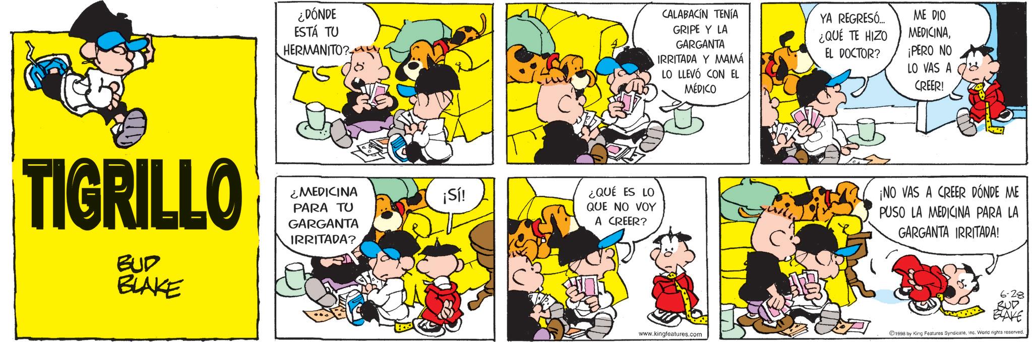 Conversation OCR: ¿DÓNDE ESTÁ TU HERMANITO? TIGRILLO BUD BLAKE ¿MEDICINA PARA TU GARGANTA IRRITADA? ¡Sí! CALABACIN TENÍA GRIPE Y LA GARGANTA IRRITADA Y MAMÁ LO LLEVÓ CON EL MÉDICO YA REGRESÓ... ¿QUÉ TE HIZO EL DOCTOR? ME DIO MEDICINA¡PERO NO LO VAS A CREER! ¿QUÉ ES LO QUE NO VOY A CREER? ¡NO VAS A CREER DÓNDE ME PUSO LA MEDICINA PARA LA GARGANTA IRRITADA! 6-28 BUD BLAKE www.kingfeatures.com 1998 by King Features SyndicateInc. World rights reserved. ¿ DÓNDE ESTÁ TU HERMANITO ? TIGRILLO BUD BLAKE ¿ MEDICINA PARA TU GARGANTA IRRITADA ? ¡ Sí ! CALABACIN TENÍA GRIPE Y LA GARGANTA IRRITADA Y MAMÁ LO LLEVÓ CON EL MÉDICO YA REGRESÓ ... ¿ QUÉ TE HIZO EL DOCTOR ? ME DIO MEDICINA¡ PERO NO LO VAS A CREER ! ¿ QUÉ ES LO QUE NO VOY A CREER ? ¡ NO VAS A CREER DÓNDE ME PUSO LA MEDICINA PARA LA GARGANTA IRRITADA ! 6-28 BUD BLAKE www.kingfeatures.com 1998 by King Features SyndicateInc. World rights reserved .