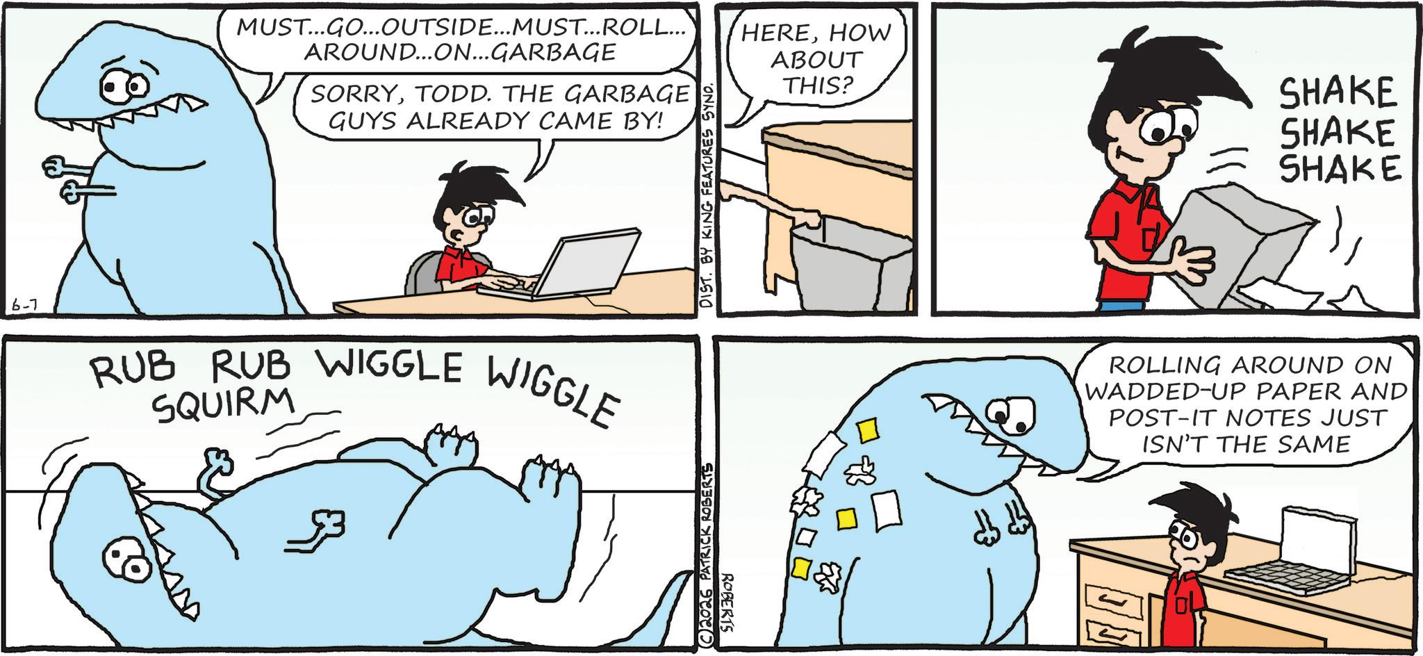 Animation OCR: MUST...GO...OUTSIDE...MUST... ROLL... AROUND...ON...GARBAGE SORRYTODD. THE GARBAGE GUYS ALREADY CAME BY! 6-7 RUB RUB WIGGLE WIGGLE SQUIRM 2026 PATRICK ROBERTS DIST. BY KING FEATURES SYNO. ROBERTS HEREHOW ABOUT THIS? SHAKE SHAKE SHAKE ROLLING AROUND ON WADDED-UP PAPER AND POST-IT NOTES JUST ISN'T THE SAME MUST ... GO ... OUTSIDE ... MUST ... ROLL ... AROUND ... ON ... GARBAGE SORRYTODD . THE GARBAGE GUYS ALREADY CAME BY ! 6-7 RUB RUB WIGGLE WIGGLE SQUIRM 2026 PATRICK ROBERTS DIST . BY KING FEATURES SYNO . ROBERTS HEREHOW ABOUT THIS ? SHAKE SHAKE SHAKE ROLLING AROUND ON WADDED - UP PAPER AND POST - IT NOTES JUST ISN'T THE SAME