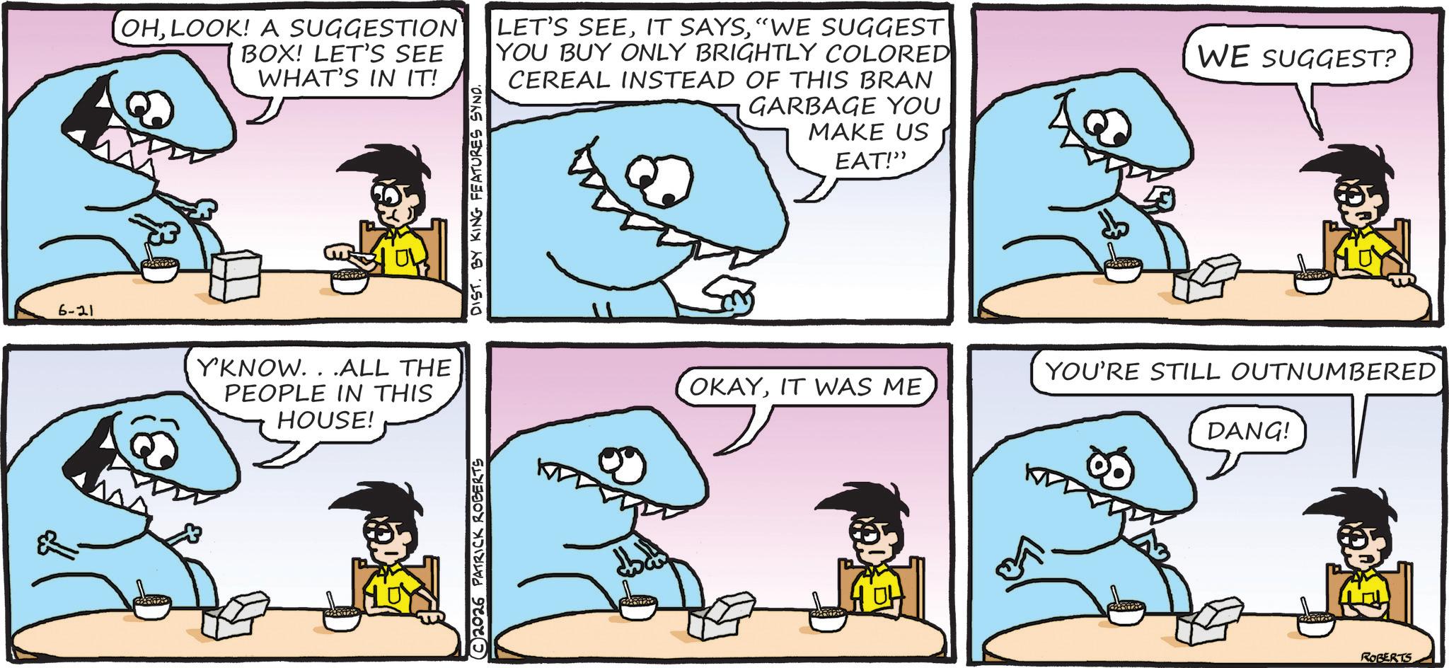 Marine biology OCR: 6-21 OHLOOK! A SUGGESTION BOX! LET'S SEE WHAT'S IN IT! LET'S SEE"WE SUGGEST YOU BUY ONLY BRIGHTLY COLORED CEREAL INSTEAD OF THIS BRAN GARBAGE YOU MAKE US Y'KNOW...ALL THE PEOPLE IN THIS HOUSE! © 2026 PATRICK ROBERTS DIST. BY KING FEATURES SYND. EAT!" WE SUGGEST? YOU'RE STILL OUTNUMBERED OKAYIT WAS ME DANG! ROBERTS 6-21 OHLOOK ! A SUGGESTION BOX ! LET'S SEE WHAT'S IN IT ! LET'S SEEIT SAYS" WE SUGGEST YOU BUY ONLY BRIGHTLY COLORED CEREAL INSTEAD OF THIS BRAN GARBAGE YOU MAKE US Y'KNOW ... ALL THE PEOPLE IN THIS HOUSE ! © 2026 PATRICK ROBERTS DIST . BY KING FEATURES SYND . EAT ! " WE SUGGEST ? YOU'RE STILL OUTNUMBERED OKAYIT WAS ME DANG ! ROBERTS