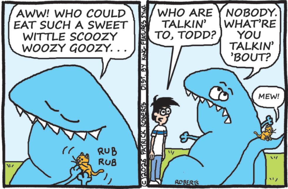Shark OCR: AL AWW! WHO COULD EAT SUCH A SWEET WITTLE SCOOZY WOOZY GOOZY... RUB RUB (C)2026 PATRICK ROBERTS DISTBY KING FEATURES SYNO. WHO ARE Y NOBODY. WHAT'RE YOU TALKIN' TOTODD? TALKIN' 'BOUT? ??/ ROBERTS MEW! AL AWW ! WHO COULD EAT SUCH A SWEET WITTLE SCOOZY WOOZY GOOZY ... RUB RUB ( C ) 2026 PATRICK ROBERTS DISTBY KING FEATURES SYNO . WHO ARE Y NOBODY . WHAT'RE YOU TALKIN ' TOTODD ? TALKIN ' ' BOUT ? ?? / ROBERTS MEW !