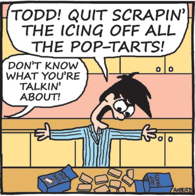 Photo caption OCR: TODD! QUIT SCRAPIN' THE ICING OFF ALL THE POP-TARTS! DON'T KNOW WHAT YOU'RE TALKIN' ABOUT! TARTS POP 00 Boo POP TARTS ROBERTS TODD ! QUIT SCRAPIN ' THE ICING OFF ALL THE POP - TARTS ! DON'T KNOW WHAT YOU'RE TALKIN ' ABOUT ! TARTS POP 00 Boo POP TARTS ROBERTS
