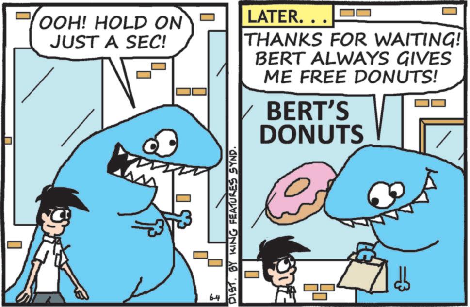 Jaw OCR: OOH! HOLD ON JUST A SEC! LATER.. THANKS FOR WAITING! BERT ALWAYS GIVES ME FREE DONUTS! BERT'S DONUTS 6-4 DIST. BY KING FEATURES SYND. OOH ! HOLD ON JUST A SEC ! LATER .. THANKS FOR WAITING ! BERT ALWAYS GIVES ME FREE DONUTS ! BERT'S DONUTS 6-4 DIST . BY KING FEATURES SYND .