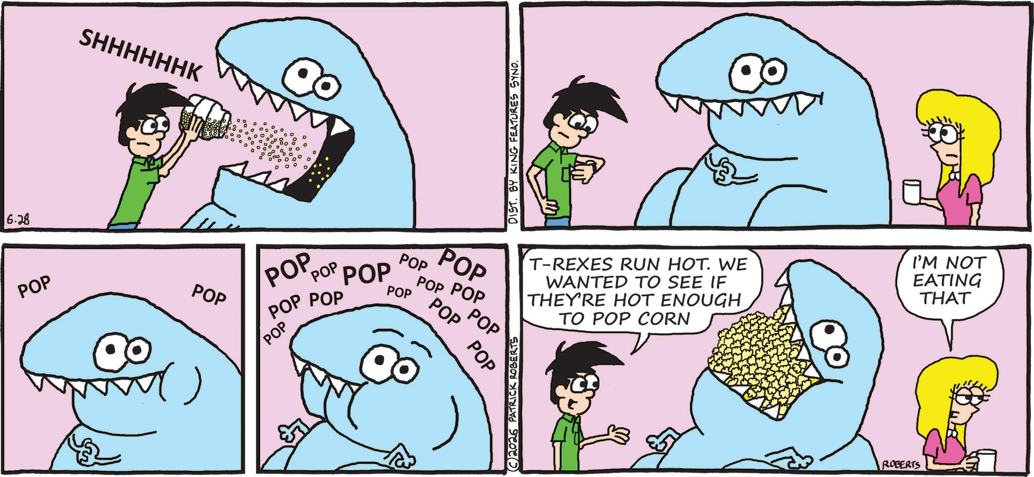 Pleased OCR: 6.28 POP SHHHHHHK POP DIST. BY KING FEATURES SYNO. T-REXES RUN HOT. WE WANTED TO SEE IF THEY'RE HOT ENOUGH TO POP CORN I'M NOT EATING THAT POP POP POP POP POP POP POP POP POP POP POP POP POP POP 2026 PATRICK ROBERTS ROBERTS 6.28 POP SHHHHHHK POP DIST . BY KING FEATURES SYNO . T - REXES RUN HOT . WE WANTED TO SEE IF THEY'RE HOT ENOUGH TO POP CORN I'M NOT EATING THAT POP POP POP POP POP POP POP POP POP POP POP POP POP POP 2026 PATRICK ROBERTS ROBERTS