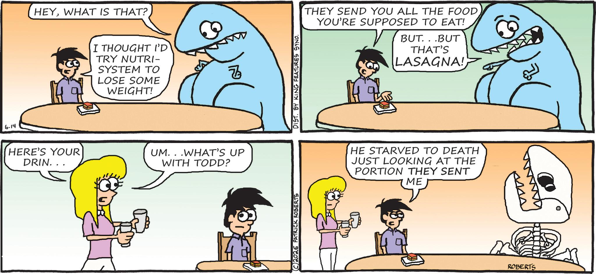Comics OCR: 6-14 HEYWHAT IS THAT? I THOUGHT I'D TRY NUTRI- SYSTEM TO LOSE SOME WEIGHT! HERE'S YOUR DRIN... UM...WHAT'S UP WITH TODD? C2026 PATRICK ROBERTS DIST. BY KING FEATURES SYND. THEY SEND YOU ALL THE FOOD YOU'RE SUPPOSED TO EAT! BUT...BUT THAT'S LASAGNA! HE STARVED TO DEATH JUST LOOKING AT THE PORTION THEY SENT ME ROBERTS 6-14 HEYWHAT IS THAT ? I THOUGHT I'D TRY NUTRI- SYSTEM TO LOSE SOME WEIGHT ! HERE'S YOUR DRIN ... UM ... WHAT'S UP WITH TODD ? C2026 PATRICK ROBERTS DIST . BY KING FEATURES SYND . THEY SEND YOU ALL THE FOOD YOU'RE SUPPOSED TO EAT ! BUT ... BUT THAT'S LASAGNA ! HE STARVED TO DEATH JUST LOOKING AT THE PORTION THEY SENT ME ROBERTS