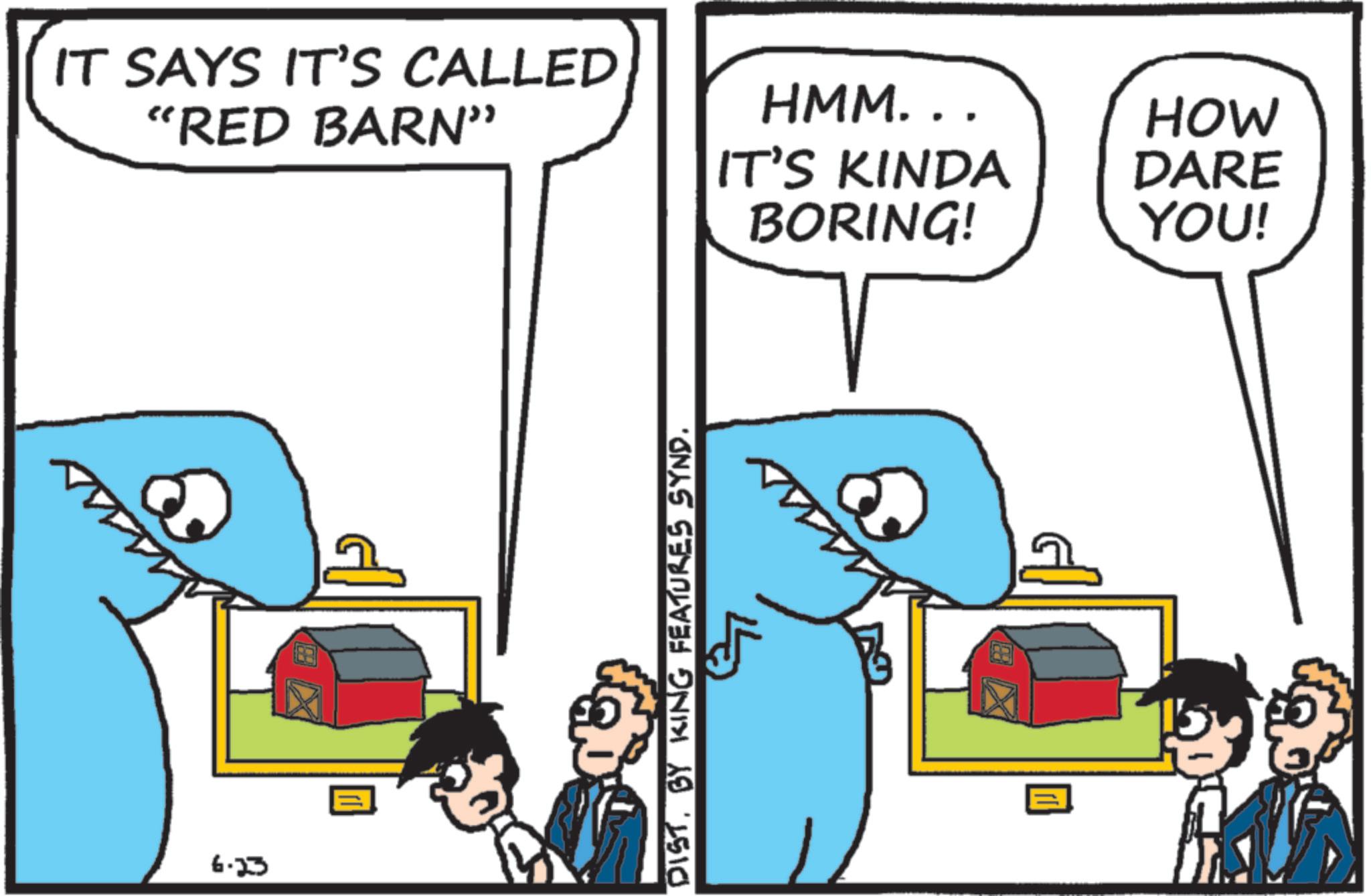 Fiction OCR: 6.23 IT SAYS IT'S CALLED "RED BARN" DIST. BY KING FEATURES SYND. HMM... HOW IT'S KINDA DARE BORING! YOU! 6.23 IT SAYS IT'S CALLED " RED BARN " DIST . BY KING FEATURES SYND . HMM ... HOW IT'S KINDA DARE BORING ! YOU !