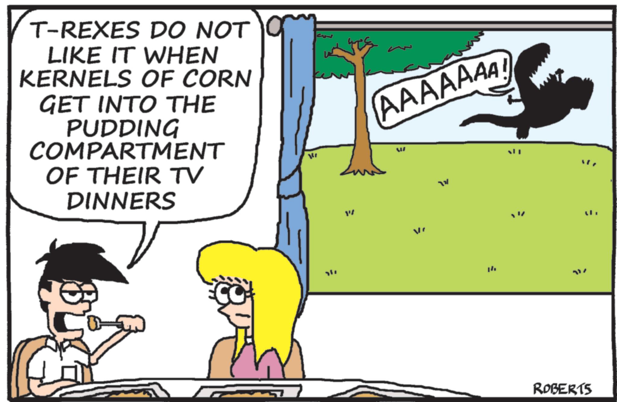 Photo caption OCR: T-REXES DO NOT LIKE IT WHEN KERNELS OF CORN GET INTO THE PUDDING COMPARTMENT OF THEIR TV DINNERS ?? ???? AAAAAAA W ?? = ROBERTS 717 T - REXES DO NOT LIKE IT WHEN KERNELS OF CORN GET INTO THE PUDDING COMPARTMENT OF THEIR TV DINNERS ?? ???? AAAAAAA W ?? = ROBERTS 717