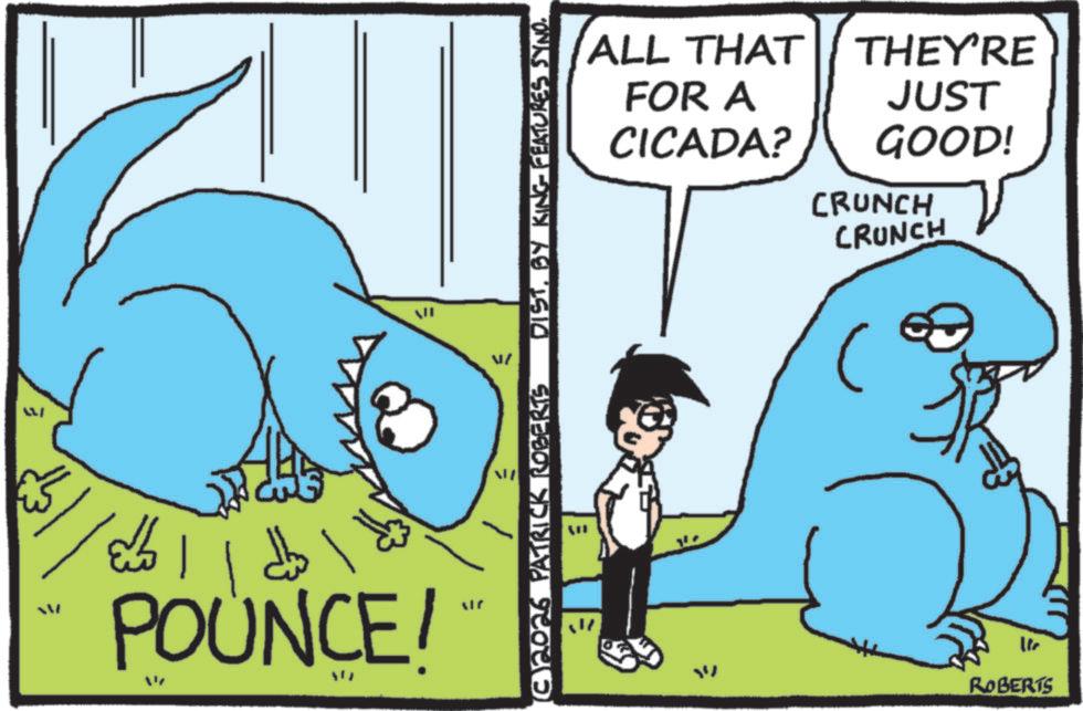 Animated cartoon OCR: = ??! ? ???? POUNCE/ N € (C)2026 PATRICK ROBERTS JIN B DISTBY KING FEATURES SYNO. ? ROBERTS ALL THAT FOR A THEY'RE JUST CICADA? GOOD! 41 CRUNCH CRUNCH = ?? ! ? ???? POUNCE / N € ( C ) 2026 PATRICK ROBERTS JIN B DISTBY KING FEATURES SYNO . ? ROBERTS ALL THAT FOR A THEY'RE JUST CICADA ? GOOD ! 41 CRUNCH CRUNCH