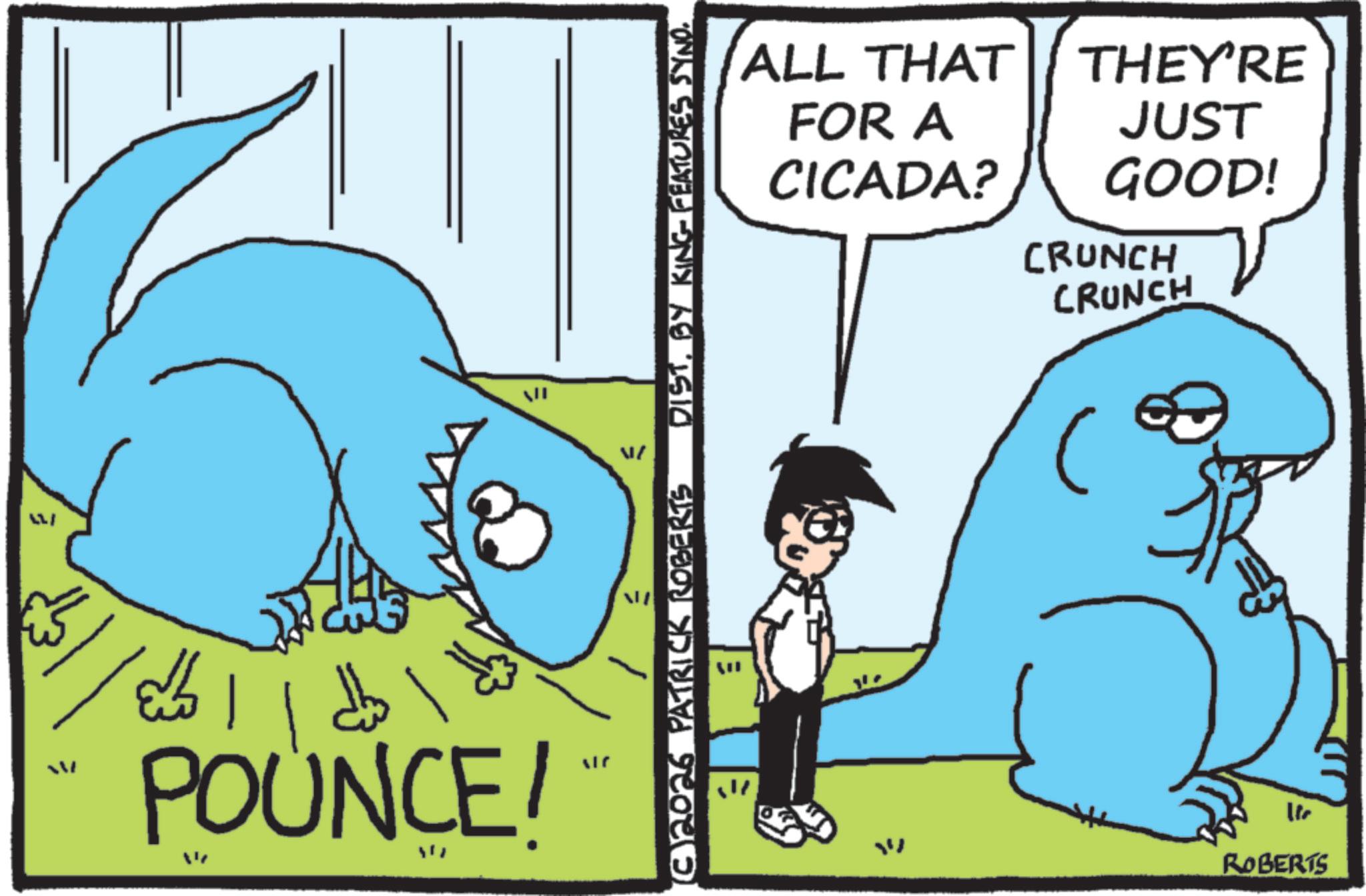 Animated cartoon OCR: = ??! ? ???? POUNCE/ N € (C)2026 PATRICK ROBERTS JIN B DISTBY KING FEATURES SYNO. ? ROBERTS ALL THAT FOR A THEY'RE JUST CICADA? GOOD! 41 CRUNCH CRUNCH = ?? ! ? ???? POUNCE / N € ( C ) 2026 PATRICK ROBERTS JIN B DISTBY KING FEATURES SYNO . ? ROBERTS ALL THAT FOR A THEY'RE JUST CICADA ? GOOD ! 41 CRUNCH CRUNCH