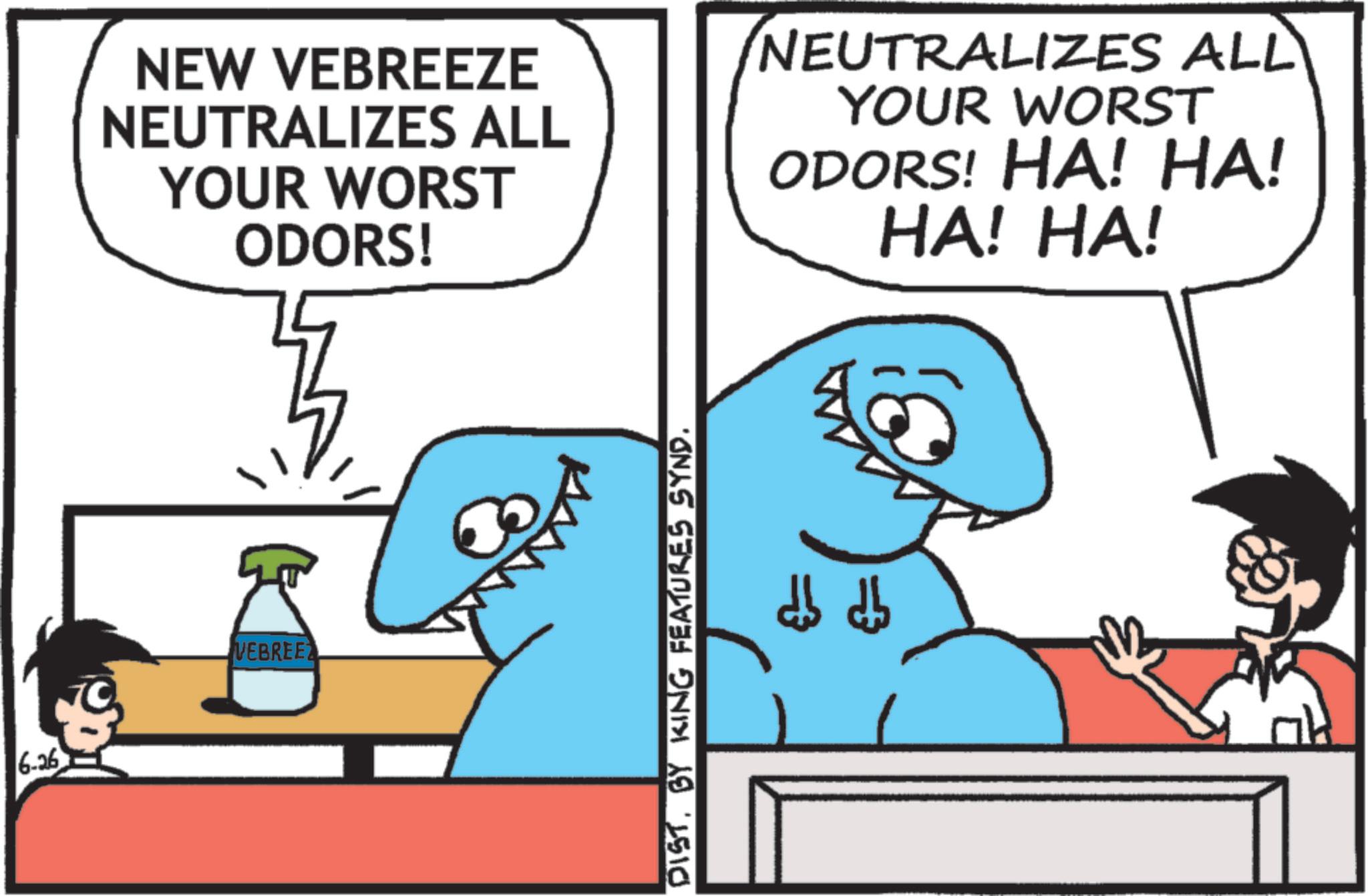 Cartoon OCR: 6-26 NEW VEBREEZE NEUTRALIZES ALL YOUR WORST ODORS! NEUTRALIZES ALL YOUR WORST ODORS! HA! HA! HA! HA! VEBREE DISTBY KING FEATURES SYND. db db 6-26 NEW VEBREEZE NEUTRALIZES ALL YOUR WORST ODORS ! NEUTRALIZES ALL YOUR WORST ODORS ! HA ! HA ! HA ! HA ! VEBREE DISTBY KING FEATURES SYND . db db