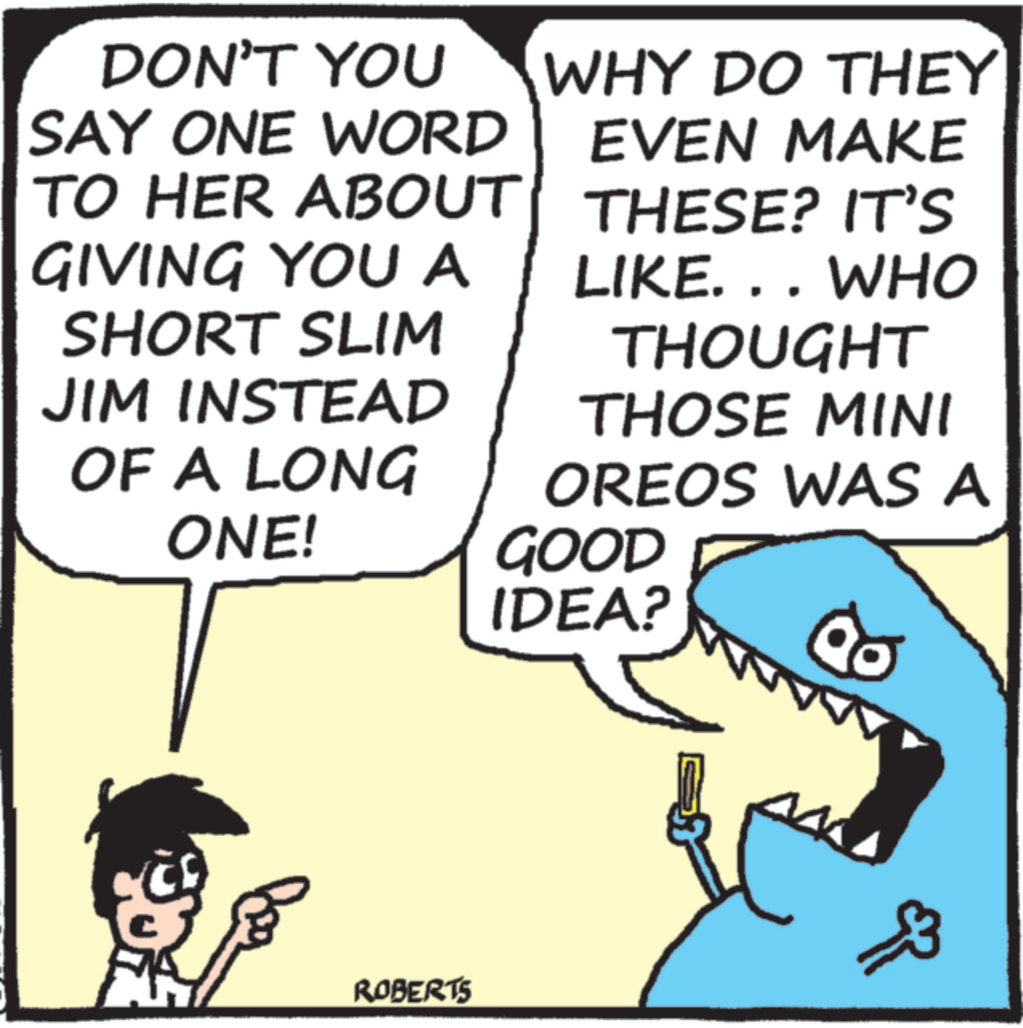 Animation OCR: DON'T YOU SAY ONE WORD TO HER ABOUT GIVING YOU A SHORT SLIM JIM INSTEAD OF A LONG WHY DO THEY EVEN MAKE THESE? IT'S LIKE. . . WHO THOUGHT THOSE MINI OREOS WAS A ONE! GOOD IDEA? ROBERTS ?? DON'T YOU SAY ONE WORD TO HER ABOUT GIVING YOU A SHORT SLIM JIM INSTEAD OF A LONG WHY DO THEY EVEN MAKE THESE ? IT'S LIKE . . . WHO THOUGHT THOSE MINI OREOS WAS A ONE ! GOOD IDEA ? ROBERTS ??