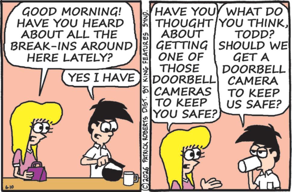 Comic book OCR: 6-10 GOOD MORNING! HAVE YOU HEARD ABOUT ALL THE BREAK-INS AROUND HERE LATELY? YES I HAVE © 2026 PATRICK ROBERTS DIST. BY KING FEATURES SYND. ???? ABOUT GETTING HAVE YOU WHAT DO THOUGHT YOU THINKTODD? SHOULD WE ONE OF THOSE DOORBELL GET A DOORBELL CAMERA CAMERAS TO KEEP YOU SAFE? TO KEEP US SAFE? 6-10 GOOD MORNING ! HAVE YOU HEARD ABOUT ALL THE BREAK - INS AROUND HERE LATELY ? YES I HAVE © 2026 PATRICK ROBERTS DIST . BY KING FEATURES SYND . ???? ABOUT GETTING HAVE YOU WHAT DO THOUGHT YOU THINKTODD ? SHOULD WE ONE OF THOSE DOORBELL GET A DOORBELL CAMERA CAMERAS TO KEEP YOU SAFE ? TO KEEP US SAFE ?