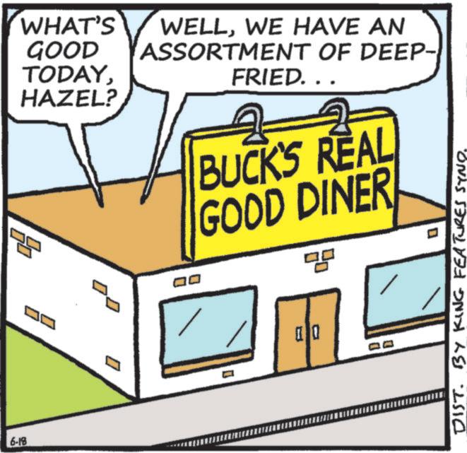 Food OCR: 6-18 ? WHAT'S GOOD TODAYHAZEL? WELLWE HAVE AN ASSORTMENT OF DEEP- ?? FRIED... BUCK'S REAL GOOD DINER qg ? ?? DIST. BY KING FEATURES SYND. 6-18 ? WHAT'S GOOD TODAYHAZEL ? WELLWE HAVE AN ASSORTMENT OF DEEP- ?? FRIED ... BUCK'S REAL GOOD DINER qg ? ?? DIST . BY KING FEATURES SYND .