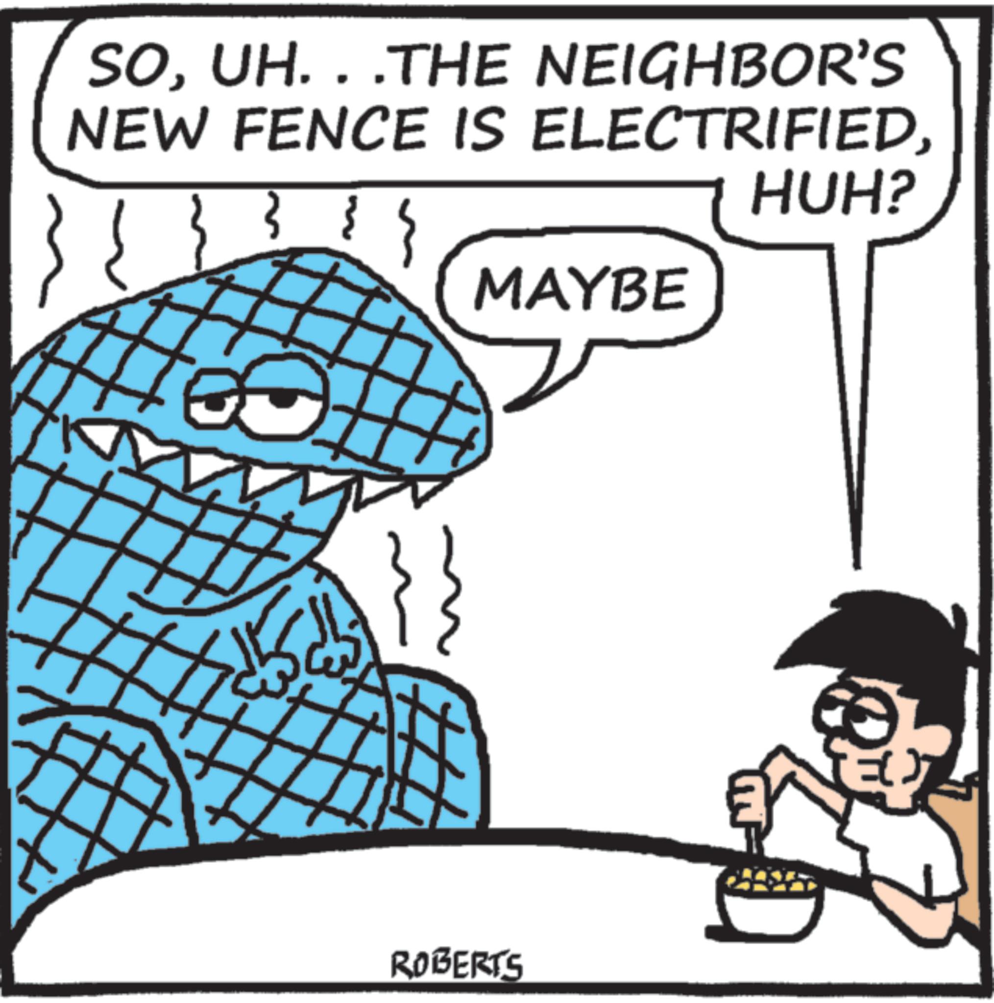 Cartoon OCR: SOUH. . .THE NEIGHBOR'S NEW FENCE IS ELECTRIFIEDHUH? 0 ROBERTS MAYBE SOUH . . .THE NEIGHBOR'S NEW FENCE IS ELECTRIFIEDHUH ? 0 ROBERTS MAYBE