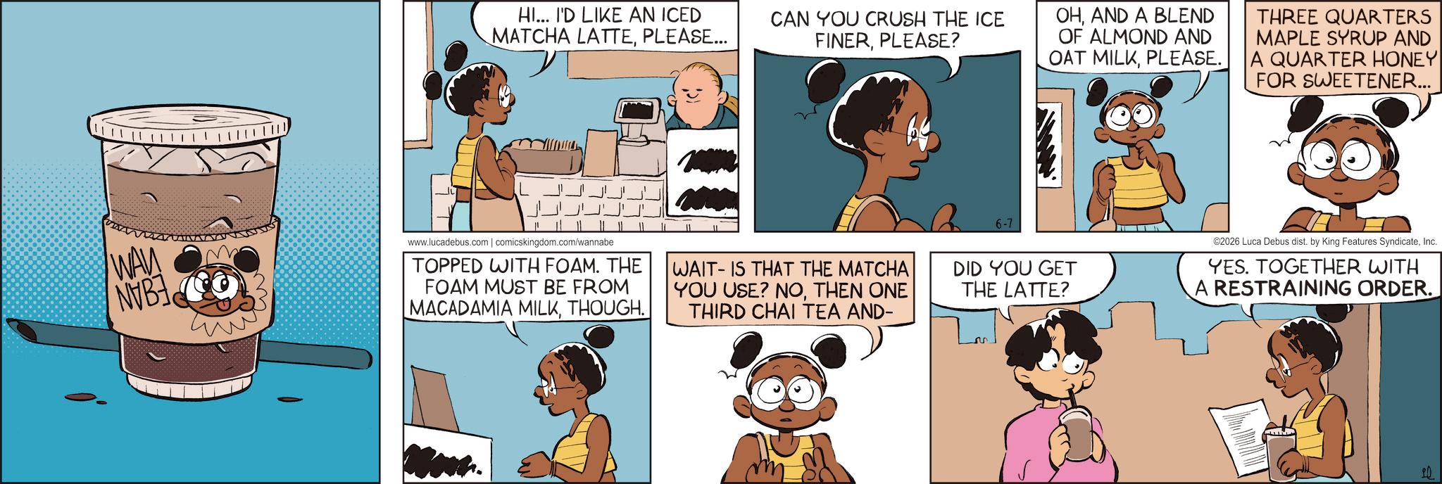 Comic book OCR: HI... I'D LIKE AN ICED MATCHA LATTEPLEASE... CAN YOU CRUSH THE ICE FINERPLEASE? WAN NVB www.lucadebus.com | comicskingdom.com/wannabe TOPPED WITH FOAM. THE FOAM MUST BE FROM MACADAMIA MILKTHOUGH. WAIT-IS THAT THE MATCHA YOU USE? NOTHEN ONE THIRD CHAI TEA AND- 6-7 OHAND A BLEND OF ALMOND AND OAT MILKPLEASE. THREE QUARTERS MAPLE SYRUP AND QUARTER HONEY FOR SWEETENER... DID YOU GET THE LATTE? ©2026 Luca Debus dist. by King Features SyndicateInc. YES. TOGETHER WITH A RESTRAINING ORDER. 10 HI ... I'D LIKE AN ICED MATCHA LATTEPLEASE ... CAN YOU CRUSH THE ICE FINERPLEASE ? WAN NVB www.lucadebus.com | comicskingdom.com/wannabe TOPPED WITH FOAM . THE FOAM MUST BE FROM MACADAMIA MILKTHOUGH . WAIT - IS THAT THE MATCHA YOU USE ? NOTHEN ONE THIRD CHAI TEA AND- 6-7 OHAND A BLEND OF ALMOND AND OAT MILKPLEASE . THREE QUARTERS MAPLE SYRUP AND QUARTER HONEY FOR SWEETENER ... DID YOU GET THE LATTE ? © 2026 Luca Debus dist . by King Features SyndicateInc. YES . TOGETHER WITH A RESTRAINING ORDER . 10