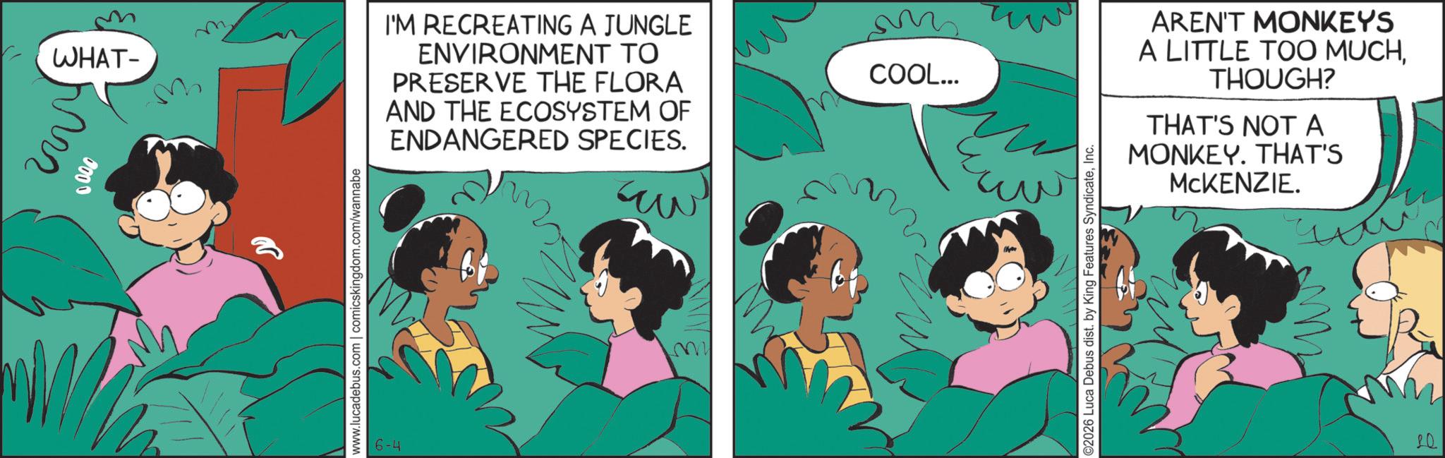 Comic book OCR: WHAT- M 0000 M I'M RECREATING A JUNGLE ENVIRONMENT TO PRESERVE THE FLORA AND THE ECOSYSTEM OF ENDANGERED SPECIES. www.lucadebus.com | comicskingdom.com/wannabe 6-4 COOL... ©2026 Luca Debus dist. by King Features SyndicateInc. AREN'T MONKEYS A LITTLE TOO MUCHTHOUGH? THAT'S NOT A MONKEY. THAT'S MCKENZIE. 20 WHAT- M 0000 M I'M RECREATING A JUNGLE ENVIRONMENT TO PRESERVE THE FLORA AND THE ECOSYSTEM OF ENDANGERED SPECIES . www.lucadebus.com | comicskingdom.com/wannabe 6-4 COOL ... © 2026 Luca Debus dist . by King Features SyndicateInc. AREN'T MONKEYS A LITTLE TOO MUCHTHOUGH ? THAT'S NOT A MONKEY . THAT'S MCKENZIE . 20