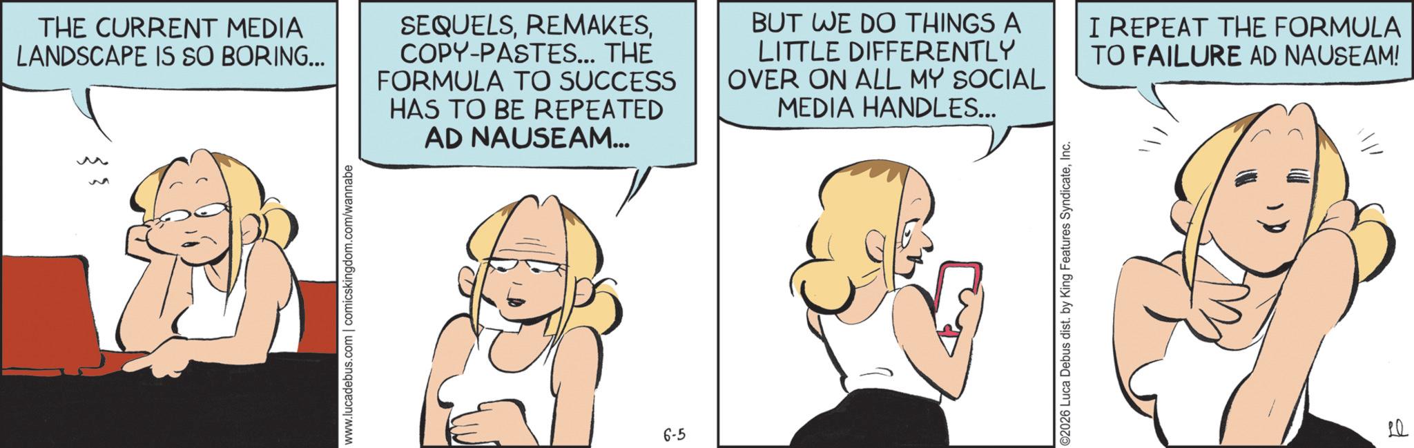 Fictional character OCR: 3 THE CURRENT MEDIA LANDSCAPE IS SO BORING... SEQUELSCOPY-PASTES... THE FORMULA TO SUCCESS HAS TO BE REPEATED AD NAUSEAM... BUT WE DO THINGS A LITTLE DIFFERENTLY OVER ON ALL MY SOCIAL MEDIA HANDLES... I REPEAT THE FORMULA TO FAILURE AD NAUSEAM! www.lucadebus.com | comicskingdom.com/wannabe 6-5 ©2026 Luca Debus dist. by King Features SyndicateInc. ? Le 3 THE CURRENT MEDIA LANDSCAPE IS SO BORING ... SEQUELSCOPY - PASTES ... THE FORMULA TO SUCCESS HAS TO BE REPEATED AD NAUSEAM ... BUT WE DO THINGS A LITTLE DIFFERENTLY OVER ON ALL MY SOCIAL MEDIA HANDLES ... I REPEAT THE FORMULA TO FAILURE AD NAUSEAM ! www.lucadebus.com | comicskingdom.com/wannabe 6-5 © 2026 Luca Debus dist . by King Features SyndicateInc. ? Le