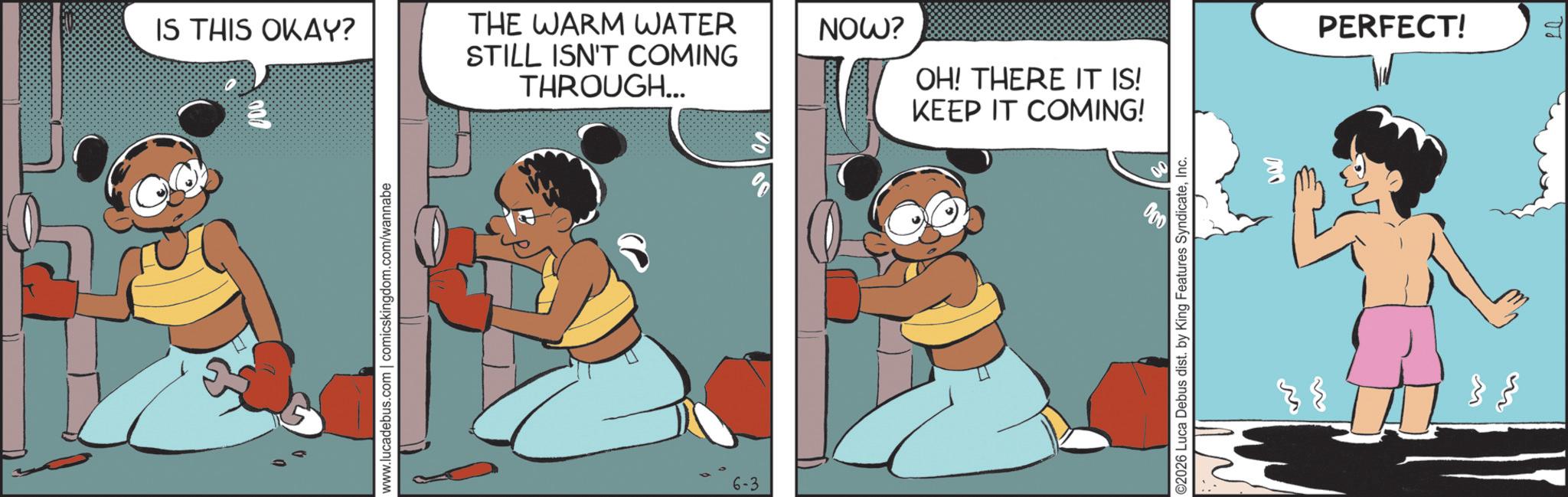 Comic book OCR: IS THIS OKAY? 000 www.lucadebus.com | comicskingdom.com/wannabe THE WARM WATER STILL ISN'T COMING THROUGH... 6-3 NOW? PERFECT! OH! THERE IT IS! KEEP IT COMING! ©2026 Luca Debus dist. by King Features SyndicateInc. ?? } { IS THIS OKAY ? 000 www.lucadebus.com | comicskingdom.com/wannabe THE WARM WATER STILL ISN'T COMING THROUGH ... 6-3 NOW ? PERFECT ! OH ! THERE IT IS ! KEEP IT COMING ! © 2026 Luca Debus dist . by King Features SyndicateInc. ?? } {