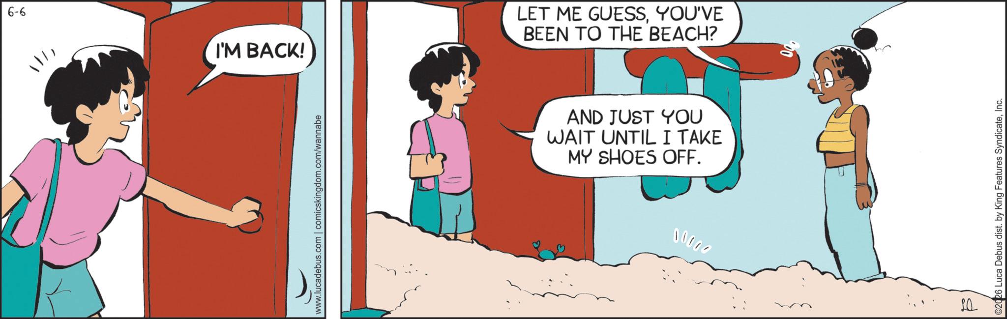 Comics OCR: 9-9 111I'M BACK! www.lucadebus.com | comicskingdom.com/wannabe LET ME GUESSYOU'VE BEEN TO THE BEACH? AND JUST YOU WAIT UNTIL I TAKE MY SHOES OFF. 00000 20 ©2026 Luca Debus dist. by King Features SyndicateInc. 9-9 111I'M BACK ! www.lucadebus.com | comicskingdom.com/wannabe LET ME GUESSYOU'VE BEEN TO THE BEACH ? AND JUST YOU WAIT UNTIL I TAKE MY SHOES OFF . 00000 20 © 2026 Luca Debus dist . by King Features Syndicate