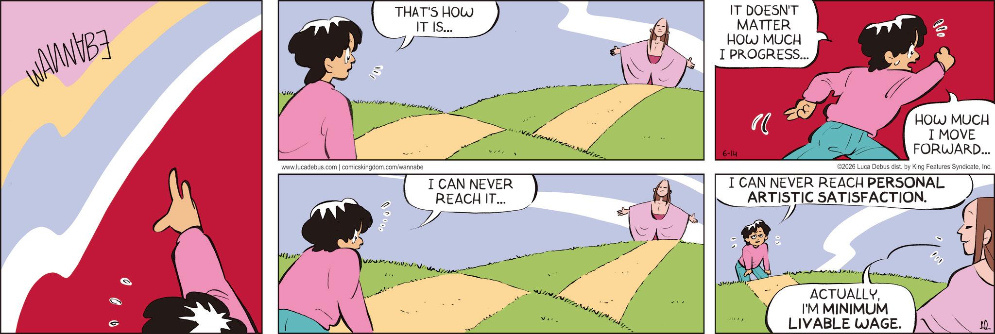 Fictional character OCR: 000 THAT'S HOW IT IS... IT DOESN'T MATTER HOW MUCH I PROGRESS... 000 www.lucadebus.com | comicskingdom.com/wannabe I CAN NEVER REACH IT... 6-14 " HOW MUCH I MOVE FORWARD... ©2026 Luca Debus dist. by King Features SyndicateInc. I CAN NEVER REACH PERSONAL ARTISTIC SATISFACTION. MINII" 00000 JININGA ACTUALLYI'M MINIMUM LIVABLE WAGE. 000 10 000 THAT'S HOW IT IS ... IT DOESN'T MATTER HOW MUCH I PROGRESS ... 000 www.lucadebus.com | comicskingdom.com/wannabe I CAN NEVER REACH IT ... 6-14 " HOW MUCH I MOVE FORWARD ... © 2026 Luca Debus dist . by King Features SyndicateInc. I CAN NEVER REACH PERSONAL ARTISTIC SATISFACTION . MINII " 00000 JININGA ACTUALLYI'M MINIMUM LIVABLE WAGE . 000 10