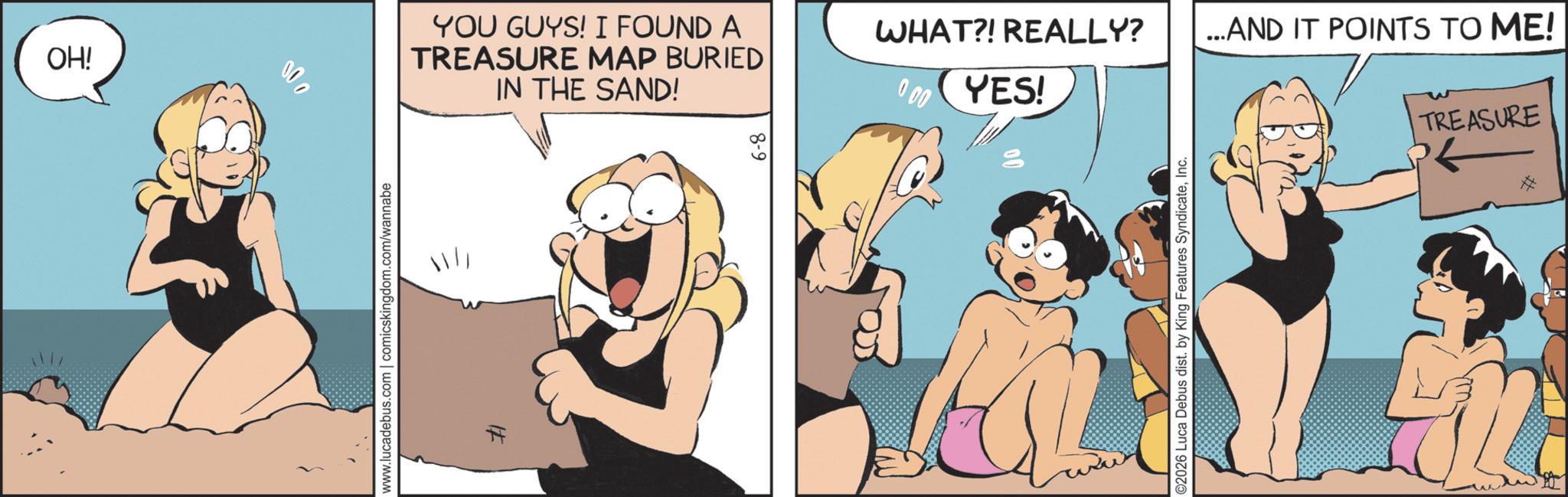 Comic book OCR: OH! 000 YOU GUYS! I FOUND A TREASURE MAP BURIED IN THE SAND! www.lucadebus.com | comicskingdom.com/wannabe # 8-9 WHAT?! REALLY? ...AND IT POINTS TO ME! 0.00 YES! TREASURE ©2026 Luca Debus dist. by King Features SyndicateInc. OH ! 000 YOU GUYS ! I FOUND A TREASURE MAP BURIED IN THE SAND ! www.lucadebus.com | comicskingdom.com/wannabe # 8-9 WHAT ?! REALLY ? ... AND IT POINTS TO ME ! 0.00 YES ! TREASURE © 2026 Luca Debus dist . by King Features Syndicate