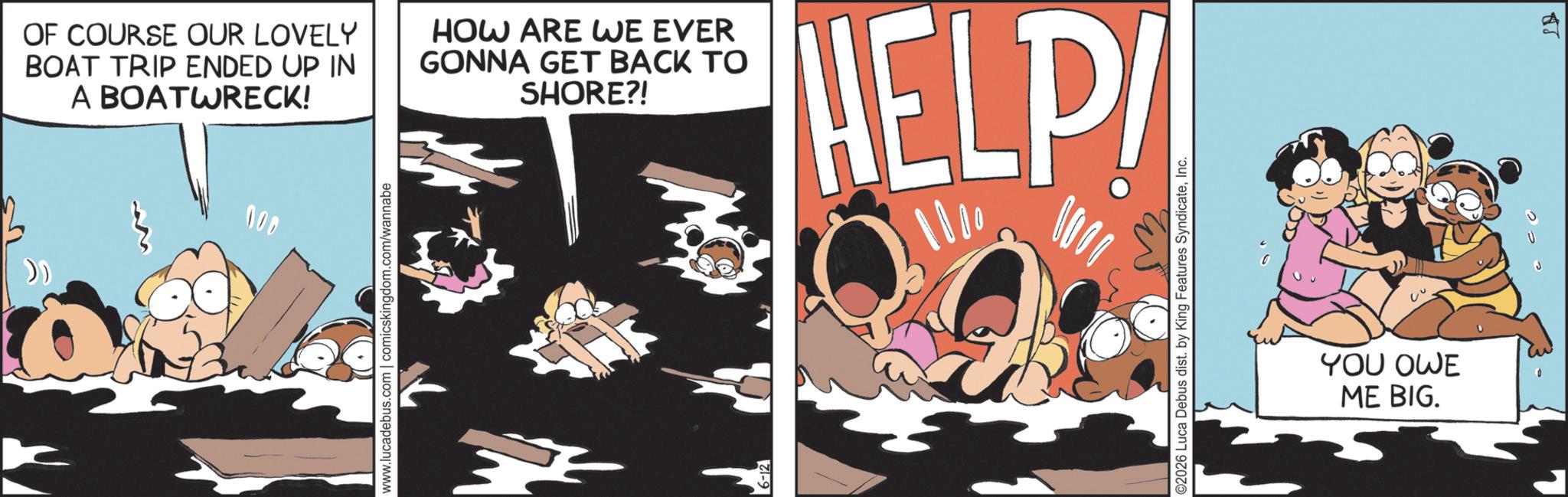Publication OCR: 000 » www.lucadebus.com | comicskingdom.com/wannabe OF COURSE OUR LOVELY BOAT TRIP ENDED UP IN A BOATWRECK! HOW ARE WE EVER GONNA GET BACK TO SHORE?! HELP! ? 0000 ©2026 Luca Debus dist. by King Features SyndicateInc. YOU OWE ME BIG. 000 » www.lucadebus.com | comicskingdom.com/wannabe OF COURSE OUR LOVELY BOAT TRIP ENDED UP IN A BOATWRECK ! HOW ARE WE EVER GONNA GET BACK TO SHORE ?! HELP ! ? 0000 © 2026 Luca Debus dist . by King Features SyndicateInc. YOU OWE ME BIG .
