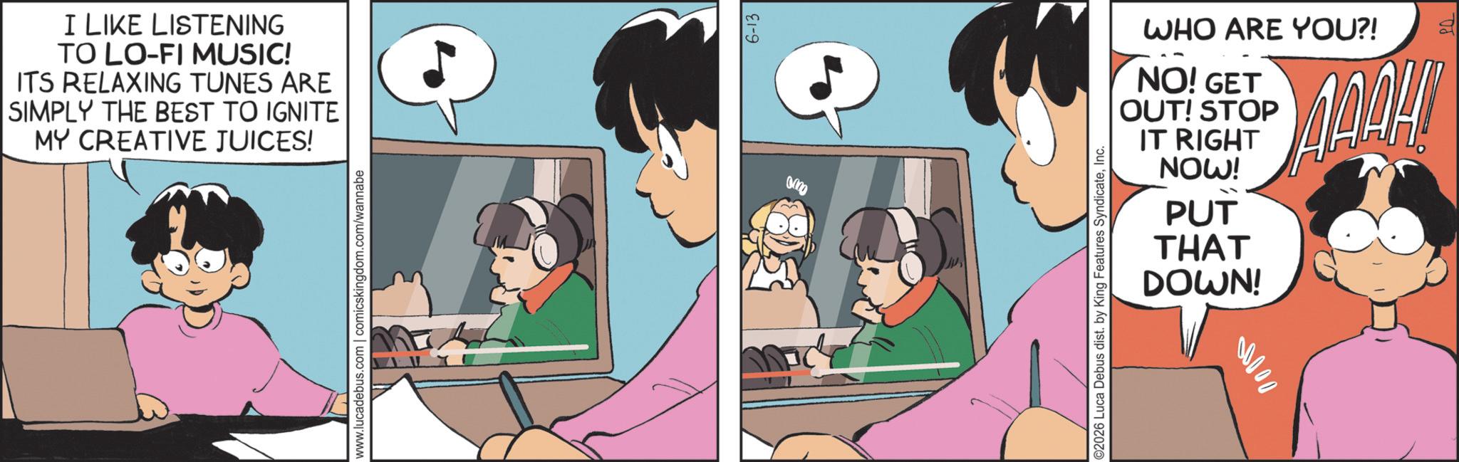 Comic book OCR: I LIKE LISTENING TO LO-FI MUSIC! ITS RELAXING TUNES ARE SIMPLY THE BEST TO IGNITE MY CREATIVE JUICES! www.lucadebus.com | comicskingdom.com/wannabe 6-13 WHO ARE YOU?! NO! GET OUT! STOP IT RIGHT NOW! PUT THAT DOWN! ©2026 Luca Debus dist. by King Features SyndicateInc. 00000 I LIKE LISTENING TO LO - FI MUSIC ! ITS RELAXING TUNES ARE SIMPLY THE BEST TO IGNITE MY CREATIVE JUICES ! www.lucadebus.com | comicskingdom.com/wannabe 6-13 WHO ARE YOU ?! NO ! GET OUT ! STOP IT RIGHT NOW ! PUT THAT DOWN ! © 2026 Luca Debus dist . by King Features SyndicateInc. 00000