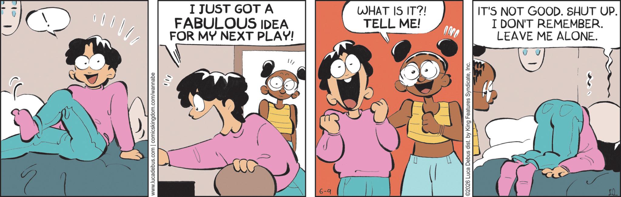 Publication OCR: Ý www.lucadebus.com | comicskingdom.com/wannabe 400 I JUST GOT A FABULOUS IDEA FOR MY NEXT PLAY! 6-9 WHAT IS IT?! TELL ME! 0000 ©2026 Luca Debus dist. by King Features SyndicateInc. IT'S NOT GOOD. SHUT UP. I DON'T REMEMBER. LEAVE ME ALONE. Ý www.lucadebus.com | comicskingdom.com/wannabe 400 I JUST GOT A FABULOUS IDEA FOR MY NEXT PLAY ! 6-9 WHAT IS IT ?! TELL ME ! 0000 © 2026 Luca Debus dist . by King Features SyndicateInc. IT'S NOT GOOD . SHUT UP . I DON'T REMEMBER . LEAVE ME ALONE .