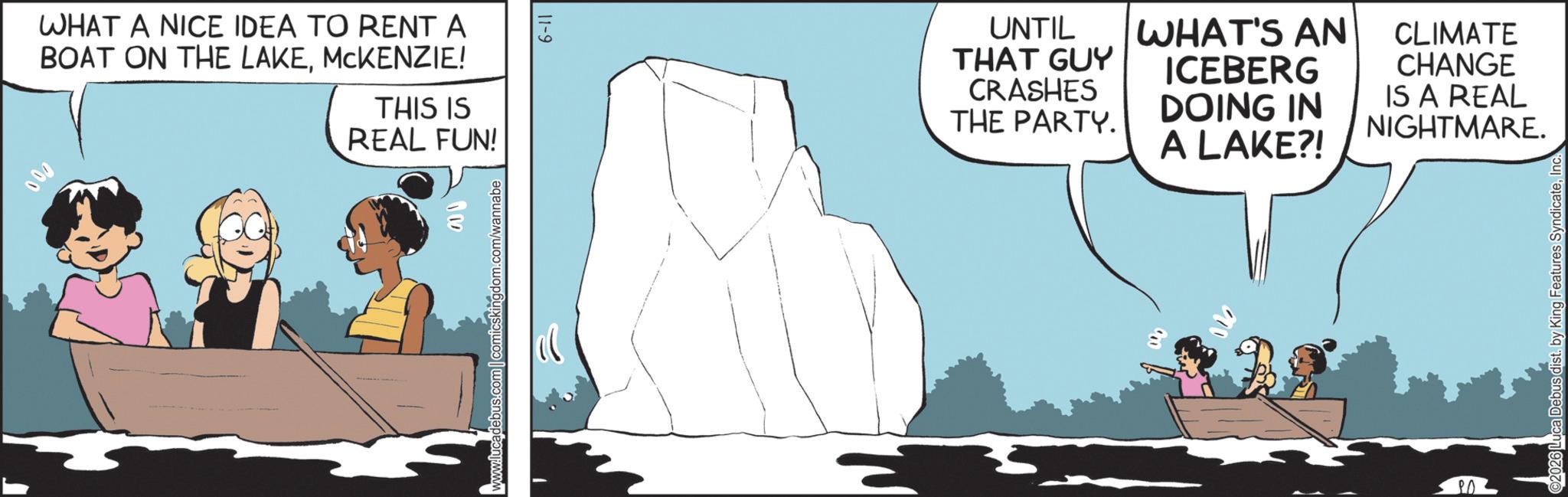 Animated cartoon OCR: 000 WHAT A NICE IDEA TO RENT A BOAT ON THE LAKEMCKENZIE! THIS IS REAL FUN! 102 www.lucadebus.com comicskingdom.com/wannabe 6-11 UNTIL THAT GUY CRASHES THE PARTY. WHAT'S AN ICEBERG DOING IN A LAKE?! CLIMATE CHANGE IS A REAL NIGHTMARE. ? ? 2026 Luca Debus dist. by King Features SyndicateInc. 000 WHAT A NICE IDEA TO RENT A BOAT ON THE LAKEMCKENZIE ! THIS IS REAL FUN ! 102 www.lucadebus.com comicskingdom.com/wannabe 6-11 UNTIL THAT GUY CRASHES THE PARTY . WHAT'S AN ICEBERG DOING IN A LAKE ?! CLIMATE CHANGE IS A REAL NIGHTMARE . ? ? 2026 Luca Debus dist . by King Features Syndicate