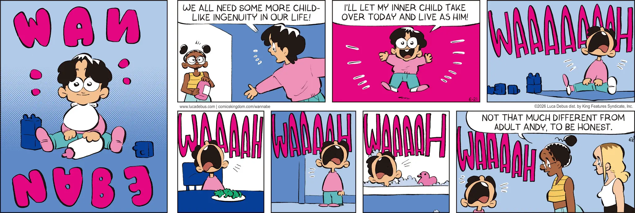 Comics OCR: WA? WE ALL NEED SOME MORE CHILD- LIKE INGENUITY IN OUR LIFE! I'LL LET MY INNER CHILD TAKE OVER TODAY AND LIVE AS HIM! WAAAAAASH 000 000 ©2026 Luca Debus dist. by King Features SyndicateInc. NOT THAT MUCH DIFFERENT FROM ADULT ANDYTO BE HONEST. NUB3 www.lucadebus.com | comicskingdom.com/wannabe WAAAAH WAADAY WOODALI 6-21 ??? WA? WE ALL NEED SOME MORE CHILD- LIKE INGENUITY IN OUR LIFE ! I'LL LET MY INNER CHILD TAKE OVER TODAY AND LIVE AS HIM ! WAAAAAASH 000 000 © 2026 Luca Debus dist . by King Features SyndicateInc. NOT THAT MUCH DIFFERENT FROM ADULT ANDYTO BE HONEST . NUB3 www.lucadebus.com | comicskingdom.com/wannabe WAAAAH WAADAY WOODALI 6-21 ???