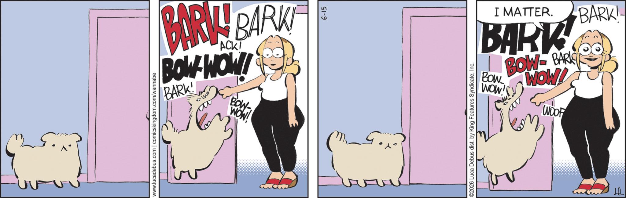 Animation OCR: BARKY BARK BOW WOW! BARK! BOW- WOW! www.lucadebus.com | comicskingdom.com/wannabe 6-15 I MATTER. BARK BOW-BARI Bow WOW! WOW'S WOOF BARK! ©2026 Luca Debus dist. by King Features SyndicateInc. H BARKY BARK BOW WOW ! BARK ! BOW- WOW ! www.lucadebus.com | comicskingdom.com/wannabe 6-15 I MATTER . BARK BOW - BARI Bow WOW ! WOW'S WOOF BARK ! © 2026 Luca Debus dist . by King Features SyndicateInc. H