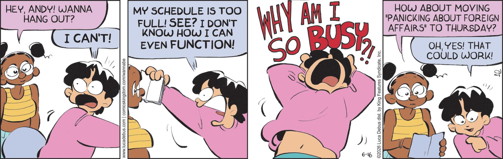Graphics OCR: HEYANDY! WANNA HANG OUT? I CAN'T! www.lucadebus.com | comicskingdom.com/wannabe MY SCHEDULE IS TOO FULL! SEE? I DON'T KNOW HOW I CAN EVEN FUNCTION! WHY AM I SO BUSY HOW ABOUT MOVING "PANICKING ABOUT FOREIGN AFFAIRS" TO THURSDAY? OHYES! THAT COULD WORK! 6-16 ©2026 Luca Debus dist. by King Features SyndicateInc. HEYANDY ! WANNA HANG OUT ? I CAN'T ! www.lucadebus.com | comicskingdom.com/wannabe MY SCHEDULE IS TOO FULL ! SEE ? I DON'T KNOW HOW I CAN EVEN FUNCTION ! WHY AM I SO BUSY HOW ABOUT MOVING " PANICKING ABOUT FOREIGN AFFAIRS " TO THURSDAY ? OHYES ! THAT COULD WORK ! 6-16 © 2026 Luca Debus dist . by King Features Syndicate