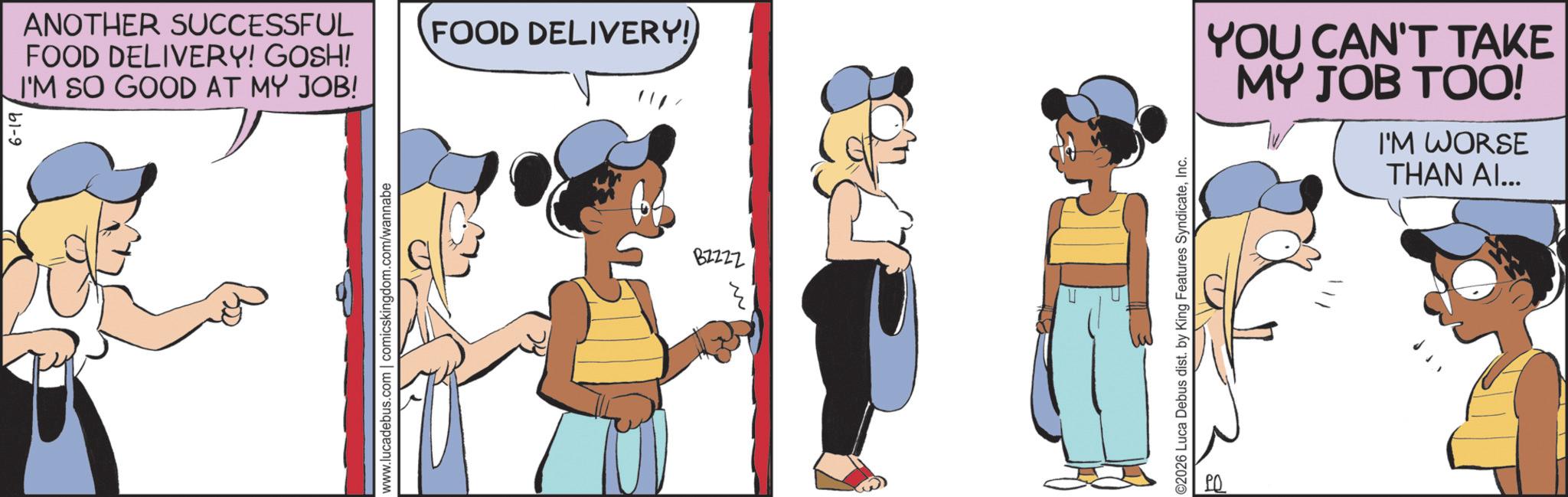 Fictional character OCR: b1-9 ANOTHER SUCCESSFUL FOOD DELIVERY! GOSH! I'M SO GOOD AT MY JOB! www.lucadebus.com | comicskingdom.com/wannabe FOOD DELIVERY! ? 27228 ©2026 Luca Debus dist. by King Features SyndicateInc. YOU CAN'T TAKE MY JOB TOO! I'M WORSE THAN AI... b1-9 ANOTHER SUCCESSFUL FOOD DELIVERY ! GOSH ! I'M SO GOOD AT MY JOB ! www.lucadebus.com | comicskingdom.com/wannabe FOOD DELIVERY ! ? 27228 © 2026 Luca Debus dist . by King Features SyndicateInc. YOU CAN'T TAKE MY JOB TOO ! I'M WORSE THAN AI ...