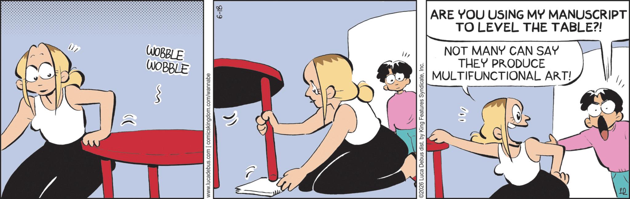 Graphics OCR: WOBBLE WOBBLE www.lucadebus.com | comicskingdom.com/wannabe 6-18 ARE YOU USING MY MANUSCRIPT TO LEVEL THE TABLE?! NOT MANY CAN SAY THEY PRODUCE MULTIFUNCTIONAL ART! ©2026 Luca Debus dist. by King Features SyndicateInc. 000 ? WOBBLE WOBBLE www.lucadebus.com | comicskingdom.com/wannabe 6-18 ARE YOU USING MY MANUSCRIPT TO LEVEL THE TABLE ?! NOT MANY CAN SAY THEY PRODUCE MULTIFUNCTIONAL ART ! © 2026 Luca Debus dist . by King Features SyndicateInc. 000 ?