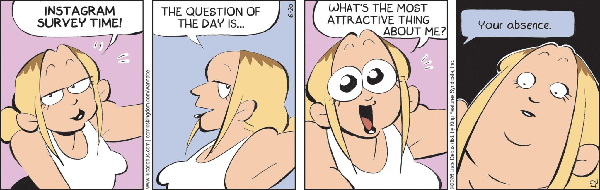 Comic book OCR: INSTAGRAM SURVEY TIME! www.lucadebus.com | comicskingdom.com/wannabe THE QUESTION OF THE DAY IS... 6-20 WHAT'S THE MOST ATTRACTIVE THING ABOUT ME? 000 ©2026 Luca Debus dist. by King Features SyndicateInc. Your absence. INSTAGRAM SURVEY TIME ! www.lucadebus.com | comicskingdom.com/wannabe THE QUESTION OF THE DAY IS ... 6-20 WHAT'S THE MOST ATTRACTIVE THING ABOUT ME ? 000 © 2026 Luca Debus dist . by King Features SyndicateInc. Your absence .