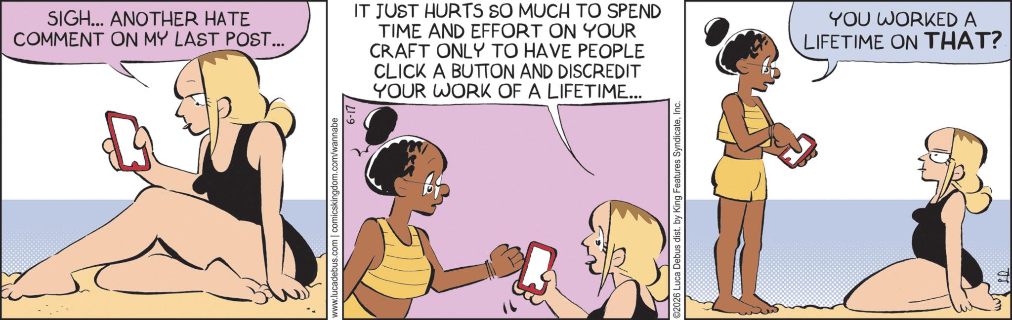 Fiction OCR: SIGH... ANOTHER HATE COMMENT ON MY LAST POST... IT JUST HURTS SO MUCH TO SPEND TIME AND EFFORT ON YOUR CRAFT ONLY TO HAVE PEOPLE CLICK A BUTTON AND DISCREDIT YOUR WORK OF A LIFETIME... www.lucadebus.com | comicskingdom.com/wannabe 6-17 ©2026 Luca Debus dist. by King Features SyndicateInc. YOU WORKED A LIFETIME ON THAT? SIGH ... ANOTHER HATE COMMENT ON MY LAST POST ... IT JUST HURTS SO MUCH TO SPEND TIME AND EFFORT ON YOUR CRAFT ONLY TO HAVE PEOPLE CLICK A BUTTON AND DISCREDIT YOUR WORK OF A LIFETIME ... www.lucadebus.com | comicskingdom.com/wannabe 6-17 © 2026 Luca Debus dist . by King Features SyndicateInc. YOU WORKED A LIFETIME ON THAT ?