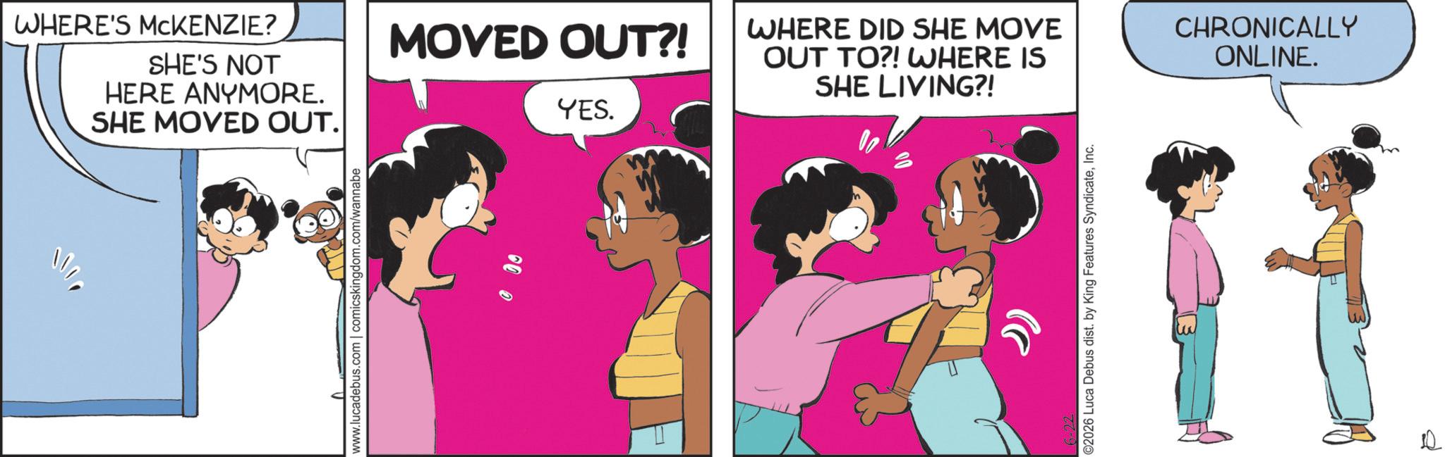 Graphics OCR: WHERE'S MCKENZIE? SHE'S NOT HERE ANYMORE. SHE MOVED OUT. www.lucadebus.com | comicskingdom.com/wannabe MOVED OUT?! YES. WHERE DID SHE MOVE OUT TO?! WHERE IS SHE LIVING?! CHRONICALLY ONLINE. ©2026 Luca Debus dist. by King Features SyndicateInc. WHERE'S MCKENZIE ? SHE'S NOT HERE ANYMORE . SHE MOVED OUT . www.lucadebus.com | comicskingdom.com/wannabe MOVED OUT ?! YES . WHERE DID SHE MOVE OUT TO ?! WHERE IS SHE LIVING ?! CHRONICALLY ONLINE . © 2026 Luca Debus dist . by King Features Syndicate
