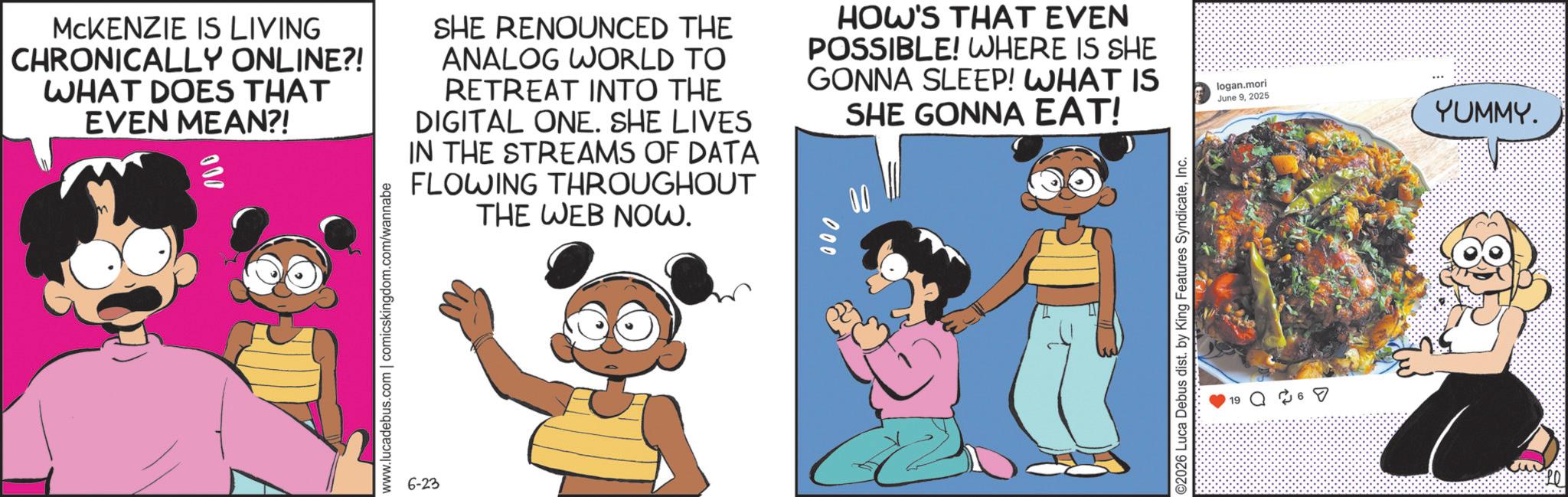 Publication OCR: MCKENZIE IS LIVING CHRONICALLY ONLINE?! WHAT DOES THAT EVEN MEAN?! 000 SHE RENOUNCED THE ANALOG WORLD TO RETREAT INTO THE DIGITAL ONE. SHE LIVES IN THE STREAMS OF DATA FLOWING THROUGHOUT THE WEB NOW. HOW'S THAT EVEN POSSIBLE! WHERE IS SHE GONNA SLEEP! WHAT IS SHE GONNA EAT! logan.mori June 92025 YUMMY. www.lucadebus.com | comicskingdom.com/wannabe 6-23 000 ? ©2026 Luca Debus dist. by King Features SyndicateInc. 19 ? 6 ? MCKENZIE IS LIVING CHRONICALLY ONLINE ?! WHAT DOES THAT EVEN MEAN ?! 000 SHE RENOUNCED THE ANALOG WORLD TO RETREAT INTO THE DIGITAL ONE . SHE LIVES IN THE STREAMS OF DATA FLOWING THROUGHOUT THE WEB NOW . HOW'S THAT EVEN POSSIBLE ! WHERE IS SHE GONNA SLEEP ! WHAT IS SHE GONNA EAT ! logan.mori June 92025 YUMMY . www.lucadebus.com | comicskingdom.com/wannabe 6-23 000 ? © 2026 Luca Debus dist . by King Features SyndicateInc. 19 ? 6 ?