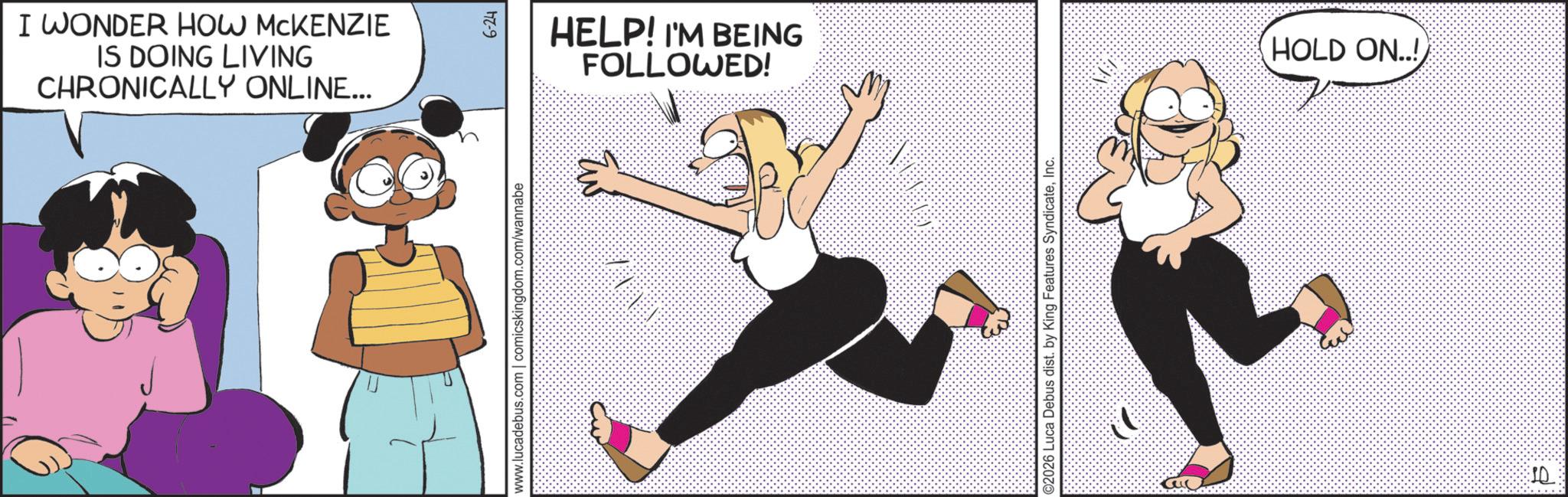 Graphics OCR: I WONDER HOW MCKENZIE IS DOING LIVING CHRONICALLY ONLINE... D www.lucadebus.com | comicskingdom.com/wannabe 177-9 HELP! I'M BEING FOLLOWED! ©2026 Luca Debus dist. by King Features SyndicateInc. HOLD ON..! SQ I WONDER HOW MCKENZIE IS DOING LIVING CHRONICALLY ONLINE ... D www.lucadebus.com | comicskingdom.com/wannabe 177-9 HELP ! I'M BEING FOLLOWED ! © 2026 Luca Debus dist . by King Features SyndicateInc. HOLD ON .. ! SQ