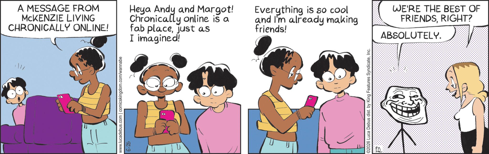 Gesture OCR: A MESSAGE FROM MCKENZIE LIVING CHRONICALLY ONLINE! Heya Andy and Margot! Chronically online is a fab placejust as I imagined! Everything is so cool and I'm already making friends! www.lucadebus.com | comicskingdom.com/wannabe 6-25 ©2026 Luca Debus dist. by King Features SyndicateInc. WE'RE THE BEST OF FRIENDSRIGHT? ABSOLUTELY. A MESSAGE FROM MCKENZIE LIVING CHRONICALLY ONLINE ! Heya Andy and Margot ! Chronically online is a fab placejust as I imagined ! Everything is so cool and I'm already making friends ! www.lucadebus.com | comicskingdom.com/wannabe 6-25 © 2026 Luca Debus dist . by King Features SyndicateInc. WE'RE THE BEST OF FRIENDSRIGHT ? ABSOLUTELY .