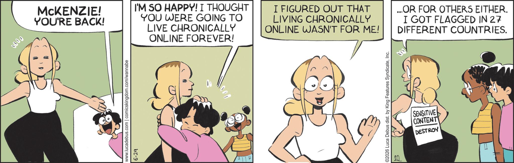 Animated cartoon OCR: 0000 www.lucadebus.com | comicskingdom.com/wannabe 6-29 MCKENZIE! YOU'RE BACK! I'M SO HAPPY! I THOUGHT YOU WERE GOING TO LIVE CHRONICALLY ONLINE FOREVER! I FIGURED OUT THAT LIVING CHRONICALLY ONLINE WASN'T FOR ME! ...OR FOR OTHERS EITHER. I GOT FLAGGED IN 27 DIFFERENT COUNTRIES. ©2026 Luca Debus dist. by King Features SyndicateInc. SENSITIVE CONTENT DESTROY 0000 www.lucadebus.com | comicskingdom.com/wannabe 6-29 MCKENZIE ! YOU'RE BACK ! I'M SO HAPPY ! I THOUGHT YOU WERE GOING TO LIVE CHRONICALLY ONLINE FOREVER ! I FIGURED OUT THAT LIVING CHRONICALLY ONLINE WASN'T FOR ME ! ... OR FOR OTHERS EITHER . I GOT FLAGGED IN 27 DIFFERENT COUNTRIES . © 2026 Luca Debus dist . by King Features SyndicateInc. SENSITIVE CONTENT DESTROY