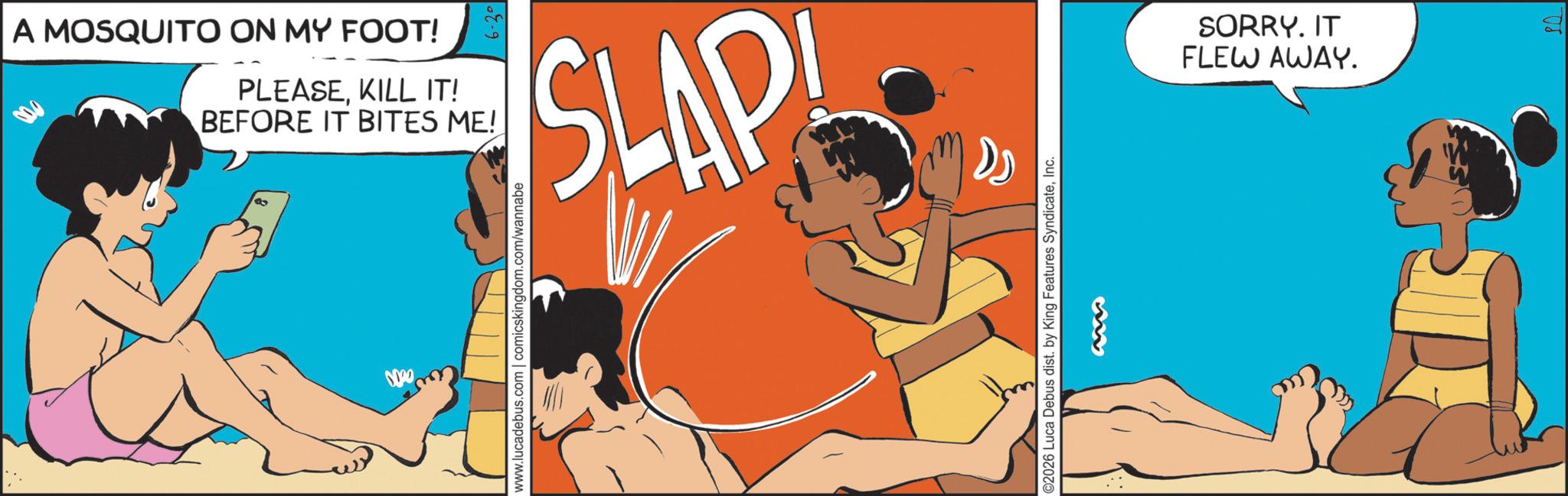 Publication OCR: A MOSQUITO ON MY FOOT! 6-30 PLEASEKILL IT! BEFORE IT BITES ME! ? SLAP 0000 www.lucadebus.com | comicskingdom.com/wannabe D ©2026 Luca Debus dist. by King Features SyndicateInc. SORRY. IT FLEW AWAY. A MOSQUITO ON MY FOOT ! 6-30 PLEASEKILL IT ! BEFORE IT BITES ME ! ? SLAP 0000 www.lucadebus.com | comicskingdom.com/wannabe D © 2026 Luca Debus dist . by King Features SyndicateInc. SORRY . IT FLEW AWAY .