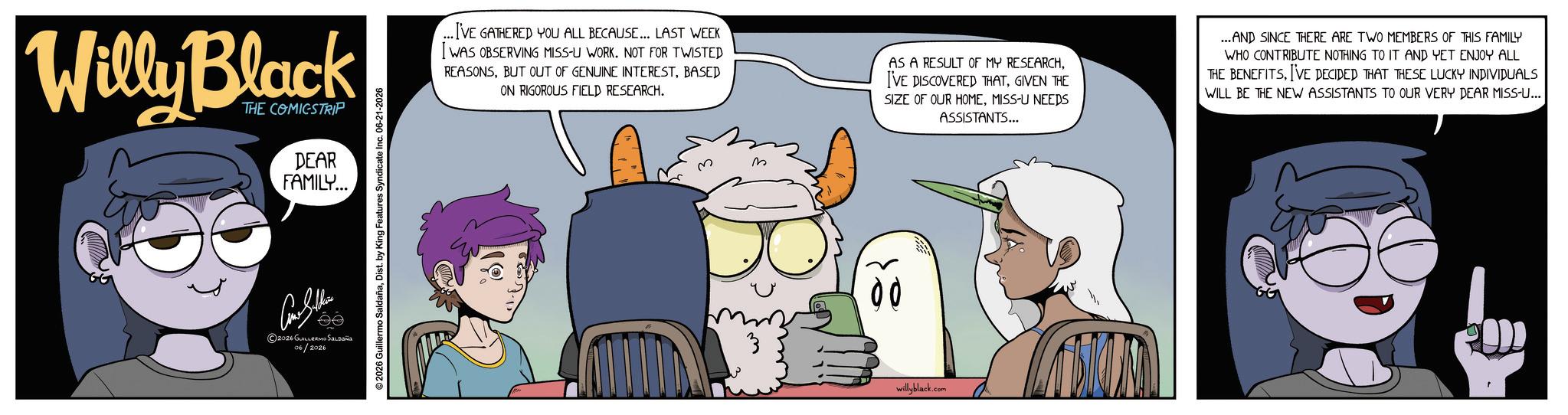 Graphics OCR: Willy Black THE COMICSTRIP DEAR FAMILY... ?????? ©2026 GUILLERMO SALDAÑA 06/2026 2026 Guillermo SaldañaDist. by King Features Syndicate Inc. 06-21-2026 ...I'VE GATHERED YOU ALL BECAUSE... LAST WEEK I WAS OBSERVING MISS-U WORK. NOT FOR TWISTED REASONSBASED ON RIGOROUS FIELD RESEARCH. AS A RESULT OF MY RESEARCHGIVEN THE SIZE OF OUR HOMEMISS-U NEEDS ASSISTANTS... ...AND SINCE THERE ARE TWO MEMBERS OF THIS FAMILY WHO CONTRIBUTE NOTHING TO IT AND YET ENJOY ALL THE BENEFITSI'VE DECIDED THAT THESE LUCKY INDIVIDUALS WILL BE THE NEW ASSISTANTS TO OUR VERY DEAR MISS-U... 00 willyblack.com Willy Black THE COMICSTRIP DEAR FAMILY ... ?????? © 2026 GUILLERMO SALDAÑA 06/2026 2026 Guillermo SaldañaDist . by King Features Syndicate Inc. 06-21-2026 ... I'VE GATHERED YOU ALL BECAUSE ... LAST WEEK I WAS OBSERVING MISS - U WORK . NOT FOR TWISTED REASONSBUT OUT OF GENUINE INTERESTBASED ON RIGOROUS FIELD RESEARCH . AS A RESULT OF MY RESEARCHI'VE DISCOVERED THATGIVEN THE SIZE OF OUR HOMEMISS - U NEEDS ASSISTANTS ... ... AND SINCE THERE ARE TWO MEMBERS OF THIS FAMILY WHO CONTRIBUTE NOTHING TO IT AND YET ENJOY ALL THE BENEFITSI'VE DECIDED THAT THESE LUCKY INDIVIDUALS WILL BE THE NEW ASSISTANTS TO OUR VERY DEAR MISS - U ... 00 willyblack.com