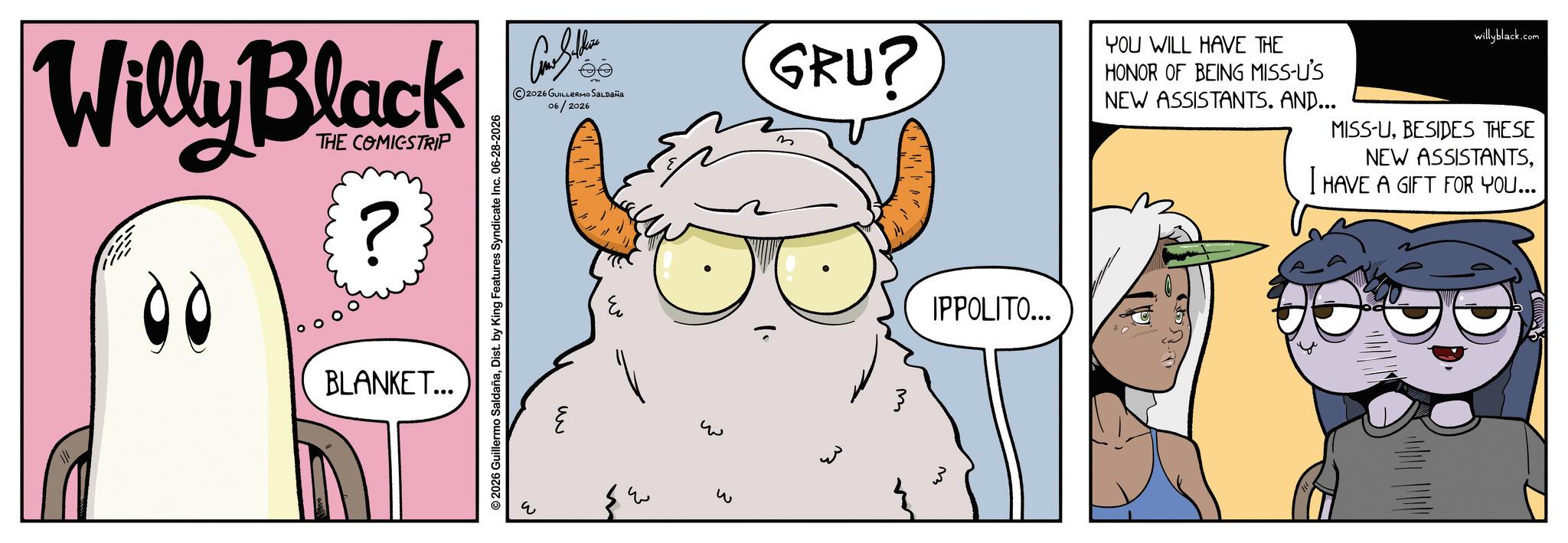 Fictional character OCR: Willy Black 00 THE COMICSTRIP ? BLANKET... 2026 Guillermo SaldañaDist. by King Features Syndicate Inc. 06-28-2026 2026 GUILLERMO SALDAÑA 06/2026 GRU? YOU WILL HAVE THE HONOR OF BEING MISS-U'S NEW ASSISTANTS. AND... willyblack.com MISS-UBESIDES THESE NEW ASSISTANTSI HAVE A GIFT FOR YOU... ? ? IPPOLITO... w Willy Black 00 THE COMICSTRIP ? BLANKET ... 2026 Guillermo SaldañaDist . by King Features Syndicate Inc. 06-28-2026 2026 GUILLERMO SALDAÑA 06/2026 GRU ? YOU WILL HAVE THE HONOR OF BEING MISS - U'S NEW ASSISTANTS . AND ... willyblack.com MISS - UBESIDES THESE NEW ASSISTANTSI HAVE A GIFT FOR YOU ... ? ? IPPOLITO ... w